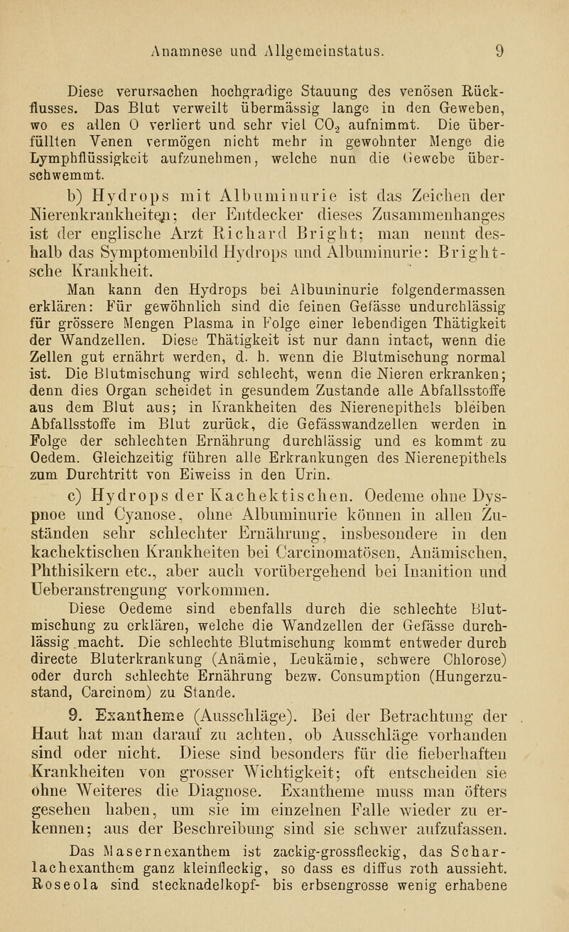 Diese verursachen hochgradige Stauung des venösen Rück- flusses. Das Blut verweilt übermässig lange in den Geweben, wo es allen 0 verliert und sehr viel CO.2 aufnimmt. Die über- füllten Venen vermögen nicht mehr in gewohnter Menge die Lymphfiüssigkeit aufzunehmen, welche nun die (iewebe über- schwemmt. b) Hydrops mit Albuminurie ist das Zeiclieii der NierenkraDklieiteji; der Entdecker dieses Zusammenhanges ist der englische Arzt Richard Bright; man nennt des- halb das Symptomenbild Hydrops und Albuminurie: Bright- sche Krankheit. Man kann den Hydrops bei Albuminurie folgendermassen erklären: Für gewöhnlich sind die feinen Gefässo undurchlässig für grössere Mengen Plasma in Folge einer lebendigen Thätigkeit der Wandzellen. Diese Thätigkeit ist nur dann intact, wenn die Zellen gut ernährt werden, d. h. wenn die Blutmischung normal ist. Die ßlutmischung wird schlecht, wenn die Nieren erkranken; denn dies Organ scheidet in gesundem Zustande alle Abfallsstoffe aus dem Blut aus; in Krankheiten des Nierenepithels bleiben Abfallsstoffe im Blut zurück, die Gefässwandzellen werden in Folge der schlechten Ernährung durchlässig und es kommt zu Oedem. Gleichzeitig führen alle Erkrankungen des Nierenepithels zum Durchtritt von Eiweiss in den Urin. c) Hydrops der Kachektischen. Oedeme ohne Dys- pnoe und Cyanose, ohne Albuminurie können in allen Zu- ständen sehr schlechter Ernährung, insbesondere in den kachektischen Krankheiten bei Carcinomatösen, Anämischen, Phthisikern etc., aber auch vorübergehend bei Inanition und Ueberanstrengung vorkommen. Diese Oedeme sind ebenfalls durch die schlechte Blut- mischung zu erklären, welche die Wandzellen der Gefässe durch- lässig .macht. Die schlechte Blutmischung kommt entweder durch directe Bluterkrankung (Anämie, Leukämie, schwere Chlorose) oder durch schlechte Ernährung bezw. Consumption (Hungerzu- stand, Carcinom) zu Stande. 9. Exantheme (Ausschläge). Bei der Betrachtung der Haut hat man darauf zu achten, ob Ausschläge vorhanden sind oder nicht. Diese sind besonders für die fieberhaften Krankheiten von grosser Wichtigkeit; oft entscheiden sie ohne Weiteres die Diagnose. Exantheme muss man öfters gesehen haben, um sie im einzelnen Falle wieder zu er- kennen; aus der Beschreibung sind sie schwer aufzufassen. Das Masernexanthem ist zackig-grossfleckig, das Schar- lachexanthem ganz kleinlieckig, so dass es diffus roth aussieht. Roseola sind Stecknadelkopf- bis erbsengrosse wenig erhabene