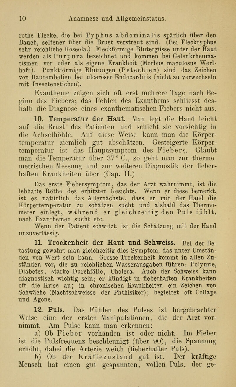 fc>' rothe Flecke, die bei Typhus abdominalis spärlich über den Bauch, seltener über die Brust verstreut sind. (Bei Flecktyphus sehr reichliche Roseola.) Fleckförmige Blutergüsse unter der Haut werden als Purpura bezeichnet und kommen bei Gelenkrheuma- tismen vor oder als eigene Krankheit (Morbus maculosus Werl- hofii). Punktförmige Blutungen (Petechien) sind das Zeichen von Hautembolien bei ulceröser Endocarditis (nicht zu verwechseln mit Insectenstichen). Exantheme zeigen sich oft erst mehrere Tage nach Be- ginn des Fiebers: das Fehlen des Exanthems schliesst des- halb die Diagnose eines exanthematischen Fiebers nicht aus. 10. Temperatur der Haut. Man legt die Hand leicht auf die Brust des Patienten und schiebt sie vorsichtig in die Achselhöhle. Auf diese Weise kann man die Körper- temperatur ziemlich gut abschätzen. Gesteigerte Körper- temperatur ist das Hanptsymptom des Fiebers. Glaubt man die Temperatur über 37 C, so geht man zur thermo metrischen Messung und zur weiteren Diagnostik der fieber- haften Krankheiten über (Gap. IL) Das erste Fiebersymptom, das der Arzt wahrnimmt, ist die lebhafte Röthe des erhitzten Gesichts. Wenn er diese bemerkt, ist es natürlich das Allernächste, dass er mit der Hand die Körpertemperatur zu schätzen sucht und alsbald das Thermo- meter einlegt, während er gleichzeitig den Puls fühlt, nach Exanthemen sucht etc. Wenn der Patient schwitzt, ist die Schätzung mit der Hand unzuverlässig. 11. Trockenheit der Haut und Schweiss. Bei der Be- tastung gewahrt man gleichzeitig dies Symptom, das unter Umstän- den von Wert sein kann. Grosse Trockenheit kommt in allen Zu- ständen vor, die zu reichlichen Wasserausgaben führen: Polyurie, Diabetes, starke Durchfälle, Cholera. Auch der Schweiss kann diagnostisch wichtig sein; er kündigt in fieberhaften Krankheiten oft die Krise an; in chronischen Krankheiten ein Zeichen von Schwäche (Nachtschweisse der Phthisiker); begleitet oft Collaps und Agone. 12. Puls. Das Fühlen des Pulses ist hergebrachter Weise eine der ersten Manipulationen, die der Arzt vor- nimmt. Am Pulse kann man erkennen: a) Ob Fieber vorhanden ist oder nicht. Im Fieber ist die Pulsfrequenz beschleunigt (über 90), die Spannung erhöht, dabei die Arterie weich (fieberhafter Puls). b) Ob der Kräftezustand gut ist. Der kräftige Mensch hat einen gut gespannten, vollen Puls, der ge-