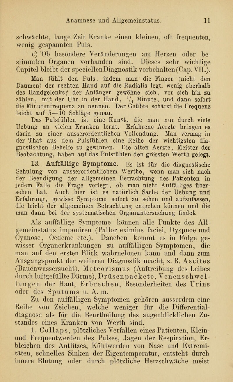 schwächte, lange Zeit Kranke einen kleinen, oft freqiienten, wenig gespannten Puls. c) 'Ob besondere Veränderungen am Herzen oder be- stimmten Organen vorhanden sind. Dieses sehr wichtige Capitel bleibt der speciellen Diagnostik vorbehalten (Cap.VIL). Man fühlt den Puls. indem man die Finger (nicht den Daumen) der rechten Hand auf die Radialis legt, wenig oberhalb des Handgelenksf der Anfänger gewöhne sich, vor sich hin zu zählen, mit der Uhr in der Hand, ^|^ Minute, und dann sofort die Minutenfrequenz zu nennen. Der Geübte schätzt die Frequenz leicht auf 5—10 Schläge genau. Das Pulsfühlen ist eine Künste die man nur durch viele Uebung an vielen Kranken lernt. Erfahrene Aerzte bringen es darin zu einer ausserordentlichen Vollendung. Man vermag in der That aus dem Pulsfühlen eine Reihe der wichtigsten dia- gnostischen Behelfe zu gewinnen. Die alten Aerzte, Meister der Beobachtung, haben auf das Pulsfühlen den grössten Werth gelegt, 13. Auffällige Symptome. Es ist für die diagnostische Schulung von ausserordentlichem Werthe, wenn man sich nach der Beendigung der allgemeinen Betrachtung des Patienten in jedem Falle die Frage vorlegt, ob man nicht Auffälliges über- sehen hat. Auch hier ist es natürlich Sache der Uebung und Erfahrung, gewisse Symptome sofort zu sehen und aufzufassen, die leicht der allgemeinen Betrachtung entgehen können und die man dann bei der systematischen Organuntersuchung findet. Als auffällige Symptome können alle Punkte des All- gemeinstatus imponiren (Pallor eximius faciei, Dyspnoe und Oyanose, Oedeme etc.). Daneben kommt es in Folge ge- wisser Organerkrankungen zu auffälligen Symptomen, die man auf den ersten Blick wahrnehmen kann und dann zum Ausgangspunkt der weiteren Diagnostik macht, z. B. Ascites (Bauchwassersucht), Meteorismus (Auftreibung des Leibes durch luftgefüllte Darme),Drüsenpackete, Venenschwel- lungen der Haut, Erbrechen, Besonderheiten des Urins oder des Sputums u. A. m. Zu den auffälligen Symptomen gehören ausserdem eine Reihe von Zeichen, welche weniger für die Differential- diagnose als für die Beurtheilung des augenblicklichen Zu- standes eines Kranken von Werth sind. 1. CoUaps, plötzliches Verfallen eines Patienten, Klein- und Frequentwerden des Pulses, Jagen der Respiration, Er- bleichen des Antlitzes, Kühlwerden von Nase und Extremi- täten, schnelles Sinken der Eigentemperatur, entsteht durch innere Blutung oder durch plötzliche Herzschwäche meist
