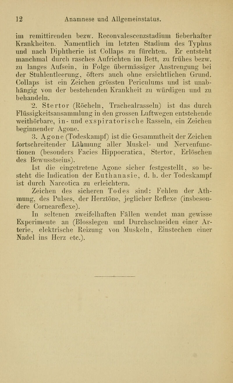 im remittirenclen bezw. Reconvalescenzstaclium fieberhafter Krankheiten. Namentlich im letzten Stadium des Typhus und nach Diphtherie ist Oollaps zu fürchten. Er entsteht manchmal durch rasches Aufrichten im Bett, zu frühes bezw. zu langes Aufsein, in Folge übermässiger Anstrengung bei der Stuhlentleerung, öfters auch ohne ersichtlichen Grund. Collaps ist ein Zeichen grössten Periculums und ist unab- hängig von der bestehenden Krankheit zu würdigen und zu behandeln. 2. Stertor (Röcheln, Tracheairasseln) ist das durch Flüssigkeitsansammlung in den grossen Luftwegen entstehende weithörbare, in- und exspiratorische Rasseln, ein Zeichen beginnender Agone. 3. Agone (Todeskampf) ist die Gesammtheit der Zeichen fortschreitender Lähmung aller Muskel- und Nervenfunc- tionen (besonders Facies Hippocratica, Stertor, Erlöschen des Bewusstseins). Ist die eingetretene Agone sicher festgestellt, so be- steht die Indication der Euthanasie, d. h. der Todeskampf ist durch Narcotica zu erleichtern. Zeichen des sicheren Todes sind: Fehlen der Ath- naung, des Pulses, der Herztöne, jeglicher Reflexe (insbeson- dere Corneareflexe). In seltenen zweifelhaften Fällen wendet man gewisse Experimente an (Biossiegen und Durchschneiden einer Ar- terie, elektrische Reizung von Muskeln, Einstechen einer Nadel ins Herz etc.).