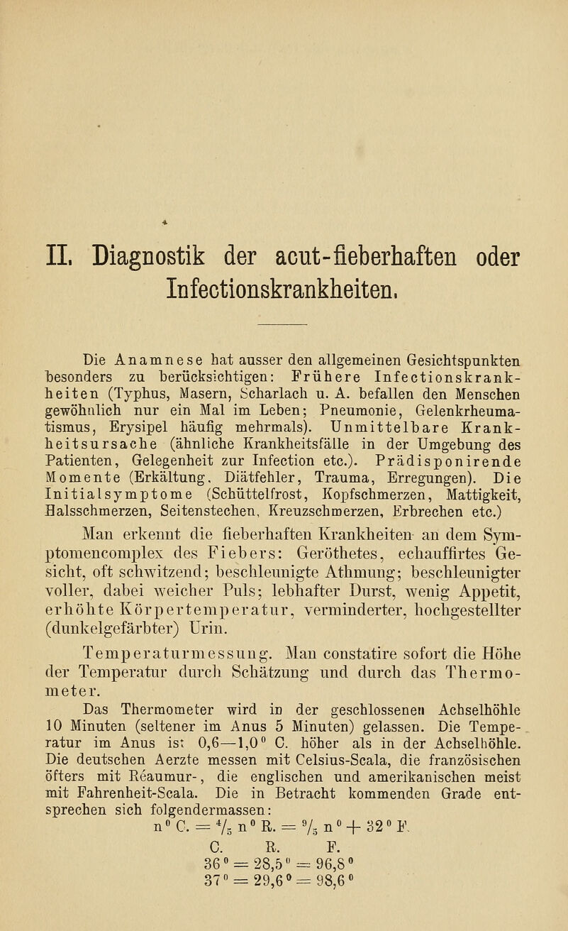 II. Diagnostik der acut-fieberhaften oder Infectionskrankheiten. Die Anamnese hat ausser den allgemeinen Gesichtspunkten besonders zu berücksichtigen: Frühere Infectionskrank- heiten (Typhus, Masern, Scharlach u. A. befallen den Menschen gewöhnlich nur ein Mal im Leben; Pneumonie, Gelenkrheuma- tismus, Erysipel häufig mehrmals). Unmittelbare Krank- heitsursache (ähnliche Krankheitsfälle in der Umgebung des Patienten, Gelegenheit zur Infection etc.)- Prädisponirende Momente (Erkältung. Diätfehler, Trauma, Erregungen). Die Initialsymptome (Schüttelfrost, Kopfschmerzen, Mattigkeit, Halsschmerzen, Seitenstechen, Kreuzschmerzen, Erbrechen etc.) Man erkennt die fieberhaften Krankheiten an dem Sym- ptomencomplex des Fiebers: Geröthetes, echauffirtes Ge- sicht, oft schwitzend; beschleunigte Athmung; beschleunigter voller, dabei weicher Puls; lebhafter Durst, wenig Appetit, erhöhte Körpertemperatur, verminderter, hochgestellter (dunkelgefärbter) Urin. Temperaturmessung. Man constatire sofort die Höhe der Temperatur durch Schätzung und durch das Thermo- meter. Das Thermometer wird in der geschlossenen Achselhöhle 10 Minuten (seltener im Anus 5 Minuten) gelassen. Die Tempe- ratur im Anus ist 0,6—1,0** C. höher als in der Achselhöhle. Die deutschen Aerzte messen mit Celsius-Scala, die französischen öfters mit Reaumur-, die englischen und amerikanischen meist mit Fahrenheit-Scala. Die in Betracht kommenden Grade ent- sprechen sich folgendermassen: nC. = % n»R.-= 'U^' + 32« V. c. R. F. 36« = 28,5 --•96,8» 37 = 29,6« = 98,6«