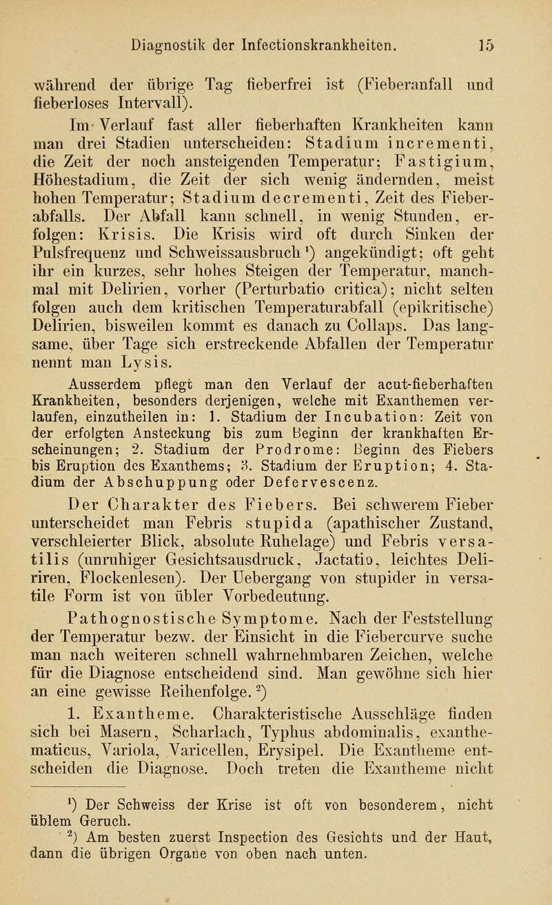wälirend der übrige Tag fieberfrei ist (Fieberanfall und fieberloses Intervall). Im- Verlauf fast aller fieberhaften Krankheiten kann man drei Stadien unterscheiden: Stadium incrementi, die Zeit der noch ansteigenden Temperatur; Fastigium, Höhestadium, die Zeit der sich wenig ändernden, meist hohen Temperatur; Stadium decrementi, Zeit des Fieber- abfalls. Der Abfall kann schnell, in wenig Stunden, er- folgen: Krisis. Die Krisis wird oft durch Sinken der Pulsfrequenz und Schweissausbruch') angekündigt; oft geht ihr ein kurzes, sehr hohes Steigen der Temperatur, manch- mal mit Delirien, vorher (Perturbatio critica); nicht selten folgen auch dem kritischen Temperaturabfall (epikritische) Delirien, bisweilen kommt es danach zu Collaps. Das lang- same, über Tage sich erstreckende Abfallen der Temperatur nennt man Lysis. Ausserdem pflegt man den Verlauf der acut-fieberhaften Krankheiten, besonders derjenigen, welche mit Exanthemen ver- laufen, einzutheilen in: 1, Stadium der Incubation: Zeit von der erfolgten Ansteckung bis zum Beginn der krankhaften Er- scheinungen; 2. Stadium der Prodrome: Beginn des Fiebers bis Eruption des Exanthems; 8. Stadium der Eruption; 4. Sta- dium der Abschuppung oder Defervescenz. Der Charakter des Fiebers. Bei schwerem Fieber unterscheidet man Febris stupida (apathischer Zustand, verschleierter Blick, absolute Ruhelage) und Febris versa- tilis (unruhiger Gesichtsausdruck, Jactatio, leichtes Deli- riren, Flockenlesen). Der Uebergang von stupider in versa- tile Form ist von übler Vorbedeutung. Pathognostische Symptome. Nach der Feststellung der Temperatur bezw. der Einsicht in die Fiebercurve suche man nach weiteren schnell wahrnehmbaren Zeichen, welche für die Diagnose entscheidend sind. Man gewöhne sich hier an eine gewisse Reihenfolge. ^) 1. Exantheme. Charakteristische Ausschläge finden sich bei Masern, Scharlach, Typhus abdominalis, exanthe- maticus, Variola, Varicellen, Erysipel. Die Exantheme ent- scheiden die Diagnose. Doch treten die Exantheme nicht ^) Der Schweiss der Krise ist oft von besonderem, nicht üblem Geruch. ^) Am besten zuerst Inspection des Gesichts und der Haut, dann die übrigen Orgaue von oben nach unten.