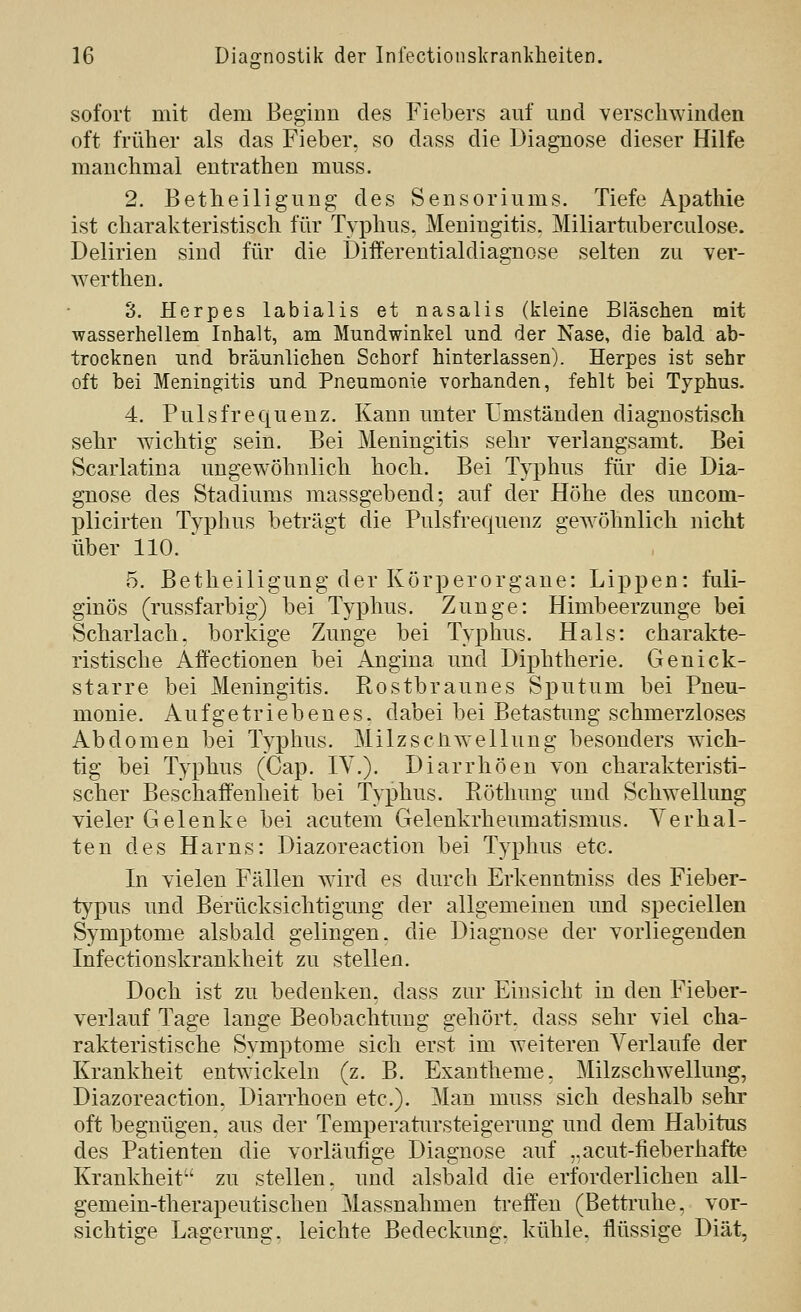 sofort mit dem Beginn des Fiebers auf und verschwinden oft früher als das Fieber, so dass die Diagnose dieser Hilfe manchmal entrathen muss. 2. Betheiligung des Sensoriums. Tiefe Apathie ist charakteristisch für Typhus, Meningitis. Miliartuberculose. Delirien sind für die Differentialdiagnose selten zu ver- werthen. 3. Herpes labialis et nasalis (kleine Bläschen mit wasserhellem Inhalt, am Mundwinkel und der Nase, die bald ab- trocknen und bräunlichen Schorf hinterlassen). Herpes ist sehr oft bei Meningitis und Pneumonie vorhanden, fehlt bei Typhus. 4. Pulsfrequenz. Kann unter Umständen diagnostisch sehr wichtig sein. Bei Meningitis sehr verlangsamt. Bei Scarlatina uugew^öhnlich hoch. Bei Typhus für die Dia- gnose des Stadiums massgebend; auf der Höhe des uncom- plicirten Typhus beträgt die Pulsfrequenz gew^öhnlich nicht über 110. 5. Betheiligung der Körperorgane: Lippen: fuli- ginös (russfarbig) bei Typhus. Zunge: Himbeerzunge bei Scharlach, borkige Zunge bei Typhus. Hals: charakte- ristische Afi'ectionen bei Angina und Diphtherie. Genick- starre bei Meningitis. Rostbraunes Sputum bei Pneu- monie. Aufgetriebenes, dabei bei Betastung schmerzloses Abdomen bei Typhus. Milzscliwellung besonders wich- tig bei Typhus (Cap. IV.). Diarrhöen von charakteristi- scher Beschaffenheit bei Typhus. Röthung und Schwellung vieler Gelenke bei acutem Gelenkrheumatismus. Verhal- ten des Harns: Diazoreaction bei Typhus etc. In vielen Fällen wird es durch Erkenntniss des Fieber- typus und Berücksichtigung der allgemeinen und speciellen Symptome alsbald gelingen, die Diagnose der vorliegenden Infectionskrankheit zu stellen. Doch ist zu bedenken, dass zur Einsicht in den Fieber- verlauf Tage lange Beobachtung gehört, dass sehr viel cha- rakteristische Symptome sich erst im weiteren Verlaufe der Krankheit entwickeln (z. B. Exantheme. Milzschwellung, Diazoreaction. Diarrhoen etc.). Man muss sich deshalb sehr oft begnügen, aus der Temperatursteigerung und dem Habitus des Patienten die vorläufige Diagnose auf ,,acut-fieberhafte Krankheit zu stellen, und alsbald die erforderlichen all- gemein-therapeutischen Massnahmen treffen (Bettruhe, vor- sichtige Lagerung, leichte Bedeckung, kühle, flüssige Diät,