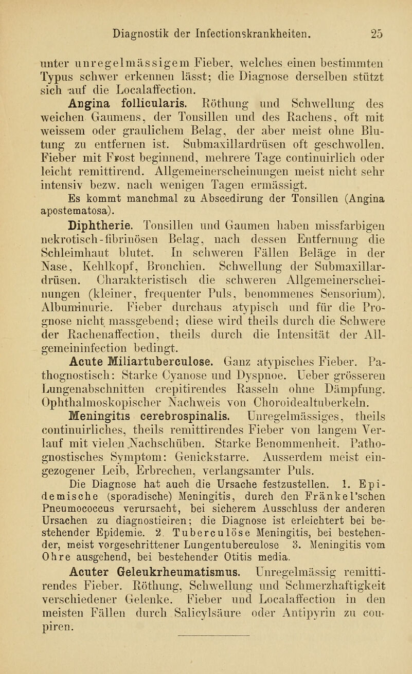 unter unregelmässigem Fieber, welches einen bestimmten Typus schwer erkennen lässt; die Diagnose derselben stützt sich auf die Localaffection. ÄDgina follicularis. Röthung und Schwellung des weichen Gaumens, der Tonsillen und des Rachens, oft mit weissem oder graulichem Belag, der aber meist ohne Blu- tung zu entfernen ist. Submaxillardrüsen oft geschwollen. Fieber mit Fsost beginnend, melirere Tage continuirlich oder leicht remittirend. Allgemeinerscheinungen meist nicht sehr intensiv bezw. nach wenigen Tagen ermässigt. Es kommt manchmal zu Abscedirung der Tonsillen (Angina apostematosa). Diphtherie. Tonsillen und Gaumen haben missfarbigen nekrotisch-fibrinösen Belag, nach dessen Entfernung die Schleimhaut blutet. In schweren Fällen Beläge in der Nase, Kehlkopf, Bronchien. Schwellung der Submaxillar- drüsen. Charakteristisch die schweren Allgemeinerschei- nungen (kleiner, frequenter Puls, benommenes Sensorium). Albuminurie. Fieber durchaus atypisch und für die Pro- gnose nicht massgebend; diese wird theils durch die Schwere der Rachenaffection, theils durch die Intensität der All- gemeininfection bedingt. Acute Miliartuberculose. Ganz atypisches Fieber. Pa- thognostisch: Starke Cyanose und Dyspnoe. Ueber grösseren Lungenabschnitten crepitirendes Rasseln ohne Dämpfung. Ophthalmoskopischer Nachweis von Choroidealtuberkeln. Meningitis cerebrospinalis. Unregelmässiges, theils continuirliches, theils remittirendes Fieber von langem Ver- lauf mit vielen ..Nachschüben. Starke Benommenheit. Patho- gnostisches Symptom: Genickstarre. Ausserdem meist ein- gezogener Leib, Erbrechen, verlangsamter Puls. Die Diagnose hat auch die Ursache festzustellen. 1. Epi- demische (sporadische) Meningitis, durch den Fränkel'schen Pnenmococcns verursacht, bei sicherem Ausschluss der anderen Ursachen zu diagnosticiren; die Diagnose ist erleichtert bei be- stehender Epidemie. 2. Tuberculöse Meningitis, bei bestehen- der, meist vorgeschrittener Lungentuberculose 3. Meningitis vom Ohre ausgehend, bei bestehender Otitis media. Acuter Geleukrheumatismus. Unregelmässig remitti- rendes Fieber. Röthung, Schwellung und Schmerzhaftigkeit verschiedener Gelenke. Fieber und Localaffection in den meisten Fällen durch Salicylsäure oder Antipyrin zu cou> piren.