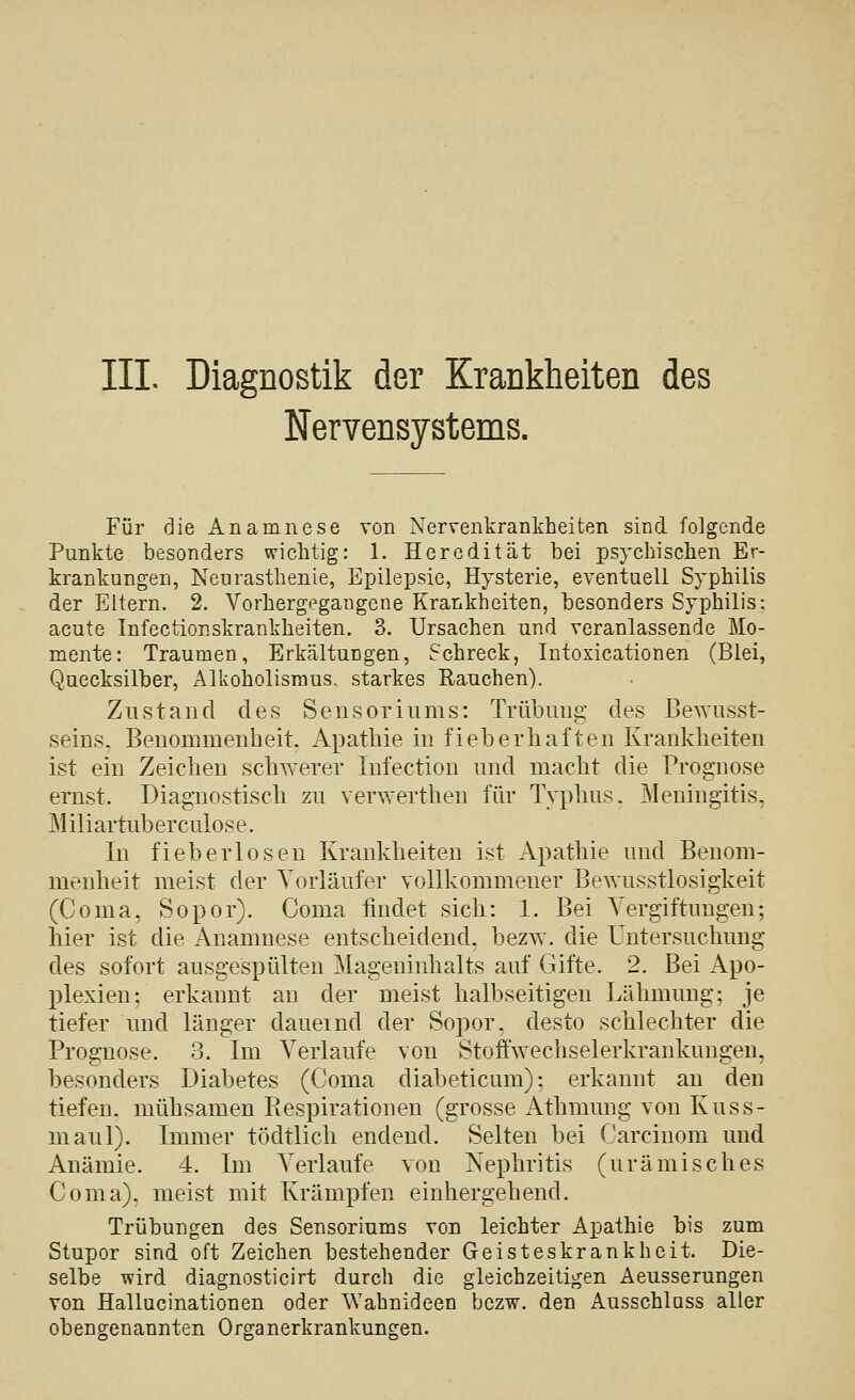 III. Diagnostik der Krankheiten des Nervensystems. Für die Anamnese von Nervenkrankheiten sind folgende Punkte besonders wichtig: 1. Heredität bei psychischen Er- krankungen, Neurasthenie, Epilepsie, Hysterie, eventuell Syphilis der Eitern. 2. Vorhergegangene Krankheiten, besonders Syphilis: acute InfectioEskrankheiten. 3. Ursachen und veranlassende Mo- mente: Traumen, Erkältungen, Schreck, Intoxicationen (Blei, Quecksilber, Alkoholisraus. starkes Rauchen). Zustand des Seusoriums: Trübung des Bewusst- seins. Benommenheit. Apathie in fieberhaften Krankheiten ist ein Zeichen schwerer Infection und macht die Prognose ernst. Diagnostisch zu verwerthen für Typhus. Meningitis, Miliartuberculose. In fieberlosen Krankheiten ist Apathie und Benom- menheit meist der Vorläufer vollkommener Bewusstlosigkeit (Coma, Sopor). Coma findet sich: 1. Bei Vergiftungen; hier ist die Anamnese entscheidend, bezw. die Untersuchung des sofort ausgespülten Mageninhalts auf Gifte. 2. Bei Apo- plexien; erkannt an der meist halbseitigen Lähmung; je tiefer und länger dauernd der Sopor, desto schlechter die Prognose. 3. Im Verlaufe von Stoffwechselerkrankuugeu, besonders Diabetes (Coma diabeticum); erkannt an den tiefen, mühsamen Respirationen (grosse Athmung von Kuss- maul). Immer tödtlich endend. Selten bei Carcinom und Anämie. 4. Im Verlaufe von Nephritis (urämisches Coma). meist mit Krämpfen einhergehend. Trübungen des Sensoriums von leichter Apathie bis zum Stupor sind oft Zeichen bestehender Geisteskrankheit. Die- selbe wird diagnosticirt durch die gleichzeitigen Aeusserungen von Hallucinationen oder Wahnideen bezw. den Ausschluss aller obengenannten Organerkrankungen.
