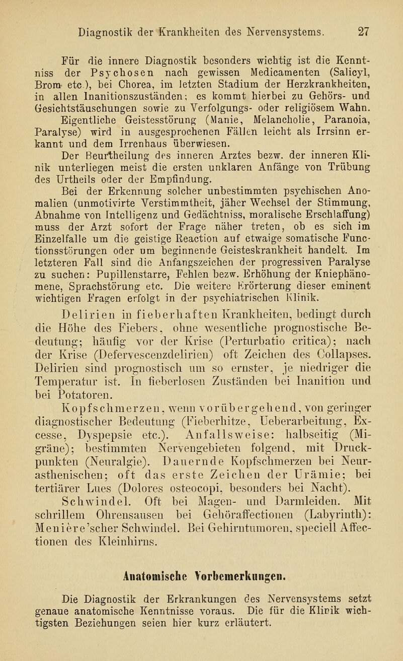 Für die innere Diagnostik besonders wichtig ist die Kennt- niss der Psychosen nach gewissen Medicamenten (Salicyl, Brom etc.), bei Chorea, im letzten Stadium der Herzkrankheiten, in allen Inanitionszuständen; es kommt hierbei zu Gehörs- und Gesichtstäuschungen sowie zu Verfolgungs- oder religiösem Wahn. Eigentliche Geistesstörung (Manie, Melancholie, Paranoia, Paralyse) wird in ausgesprochenen Fällen leicht als Irrsinn er- kannt und dem Irrenhaus überwiesen. Der Beurtheilung des inneren Arztes bezw. der inneren Kli- nik unterliegen meist die ersten unklaren Anfänge von Trübung des Urtheils oder der Empfindung. Bei der Erkennung solcher unbestimmten psychischen Ano- malien (unmotivirte Verstimmtheit, jäher Wechsel der Stimmung, Abnahme von Intelligenz und Gedächtniss, moralische Erschlaffung) muss der Arzt sofort der Frage näher treten, ob es sich im Einzelfalle um die geistige Reaction auf etwaige somatische Func- tionsstörungen oder um beginnende Geisteskrankheit handelt. Im letzteren Fall sind die Anfangszeichen der progressiven Paralyse zu suchen: Pupillenstarre, Fehlen bezw. Erhöhung der Kniephäno- mene, Sprachstörung etc. Die weitere Krörterung dieser eminent wichtigen Fragen erfolgt in der psychiatrischen Klinik. Delirien in fieberhaften Krankheiten, bedingt durch die Höhe des Fiebers, ohne wesentliche prognostische Be- deutung; häufig vor der Krise (Perturbatio critica); nach der Krise (Defervescenzdelirien) oft Zeichen des Gollapses. Delirien sind prognostisch um so ernster, je niedriger die Temperatur ist. In fieberlosen Zuständen bei Inanition und bei Potatoren. Kopfschmerzen, wenn vorübergehend, von geringer diagnostischer Bedeutung (Fieberhitze, Üeberarbeitung, Ex- cesse, Dyspepsie etc.). An falls weise: halbseitig (Mi- gräne); bestimmten Nervengebieten folgend, mit Druck- punkten (Neuralgie). Dauernde Kopfschmerzen bei Neur- asthenischen; oft das erste Zeichen der Urämie; bei tertiärer Lues (Dolores osteocopi, besonders bei Nacht). Schwindel. Oft bei Magen- und Darmleiden. Mit schrillem Ohrensausen bei Gehöraffectionen (Labyrinth): Meniere'scher Schwindel. Bei Gehirntumoren, speciell Affec- tionen des Kleinhirns. Anatomische Vorbcmerkungeii. Die Diagnostik der Erkrankungen des Nervensystems setzt genaue anatomische Kenntnisse voraus. Die für die Klinik wich- tigsten Beziehungen seien hier kurz erläutert.