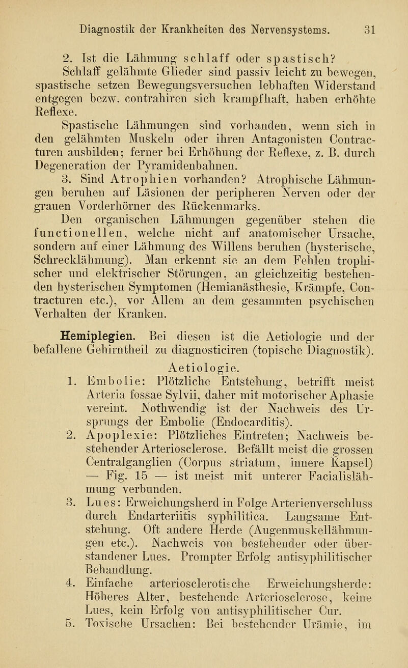2. Ist die Lähmung schlaff oder spastisch? Schlaff gelähmte Glieder sind passiv leicht zu bewegen, spastische setzen Bewegungsversuchen lebhaften Widerstand entgegen bezw. contrahiren sich krampfhaft, haben erhöhte Reflexe. Spastische Lähmungen sind vorhanden, wenn sich in den gelähmten Muskeln oder ihren Antagonisten Contrac- turen ausbilden; ferner bei Erhöhung der Reflexe, z. B. durch Degeneration der Pyramidenbahnen. 3. Sind Atrophien vorhanden? Atrophische Lähmun- gen beruhen auf Läsionen der peripheren Nerven oder der grauen Vorderhörner des Rückenmarks. Den organischen Lähmungen gegenüber stehen die functionellen, welche nicht auf anatomischer Ursache, sondern auf einer Lähmung des Willens beruhen (hysterische, Schrecklähmung). Man erkennt sie an dem Fehlen trophi- scher und elektrischer Störungen, an gleichzeitig bestehen- den hysterischen Symptomen (Hemianästhesie, Krämpfe, Con- tracturen etc.), vor Allem an dem gesammten psychischen Verhalten der Kranken. Hemiplegien. Bei diesen ist die Aetiologie und der befallene Gehirntheil zu diagnosticiren (topische Diagnostik). Aetiologie. 1. Embolie: Plötzliche Entstehung, betrift't meist Arteria fossae Sylvii, daher mit motorischer Aphasie vereint. Nothwendig ist der Nachweis des Ur- sprungs der Embolie (Endocarditis). 2. Apoplexie: Plötzliches Eintreten; Nachweis be- stehender Arteriosclerose. Befällt meist die grossen Centi'alganglien (Corpus striatum, innere Kapsel) —■ Fig. 15 — ist meist mit unterer Facialisläh- mung verbunden. 3. Lues: Erweichungsherd in Folge Arterienverschluss durch Endarteriitis syphilitica. Langsame Ent- stehung. Oft andere Herde (Augenmuskellähmun- gen etc.). Nachweis von bestehender oder über- standener Lues. Prompter Erfolg antisyphilitischer Behandlung. 4. Einfache arteriosclerotische Erweichungsherde: Höheres Alter, bestehende Arteriosclerose, keine Lues, kein Erfolg von antisyphilitischer Cur. 5. Toxische Ursachen: Bei bestehender Urämie, im