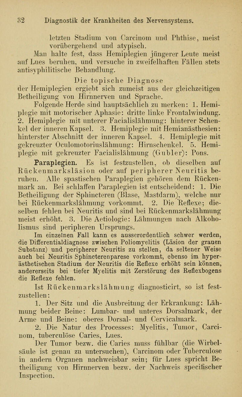 letzten Stadium von Carcinoin und Phthise, meist vorübergehend mid atypisch. Man halte fest, dass Hemiplegien jüngerer Leute meist auf Lues beruhen, und versuche in zweifelhaften Fällen stets antisyphilitische Behandlung. Die topische Diagnose der Hemiplegien ergiebt sich zumeist aus der gleichzeitigen Betheiligung von Hirnnerven und Sprache. Folgende Herde sind hauptsächlich zu merken: 1. Hemi- plegie mit motorischer Aphasie: dritte linke Frontalwindung. 2. Hemiplegie mit unterer Facialislähmung: hinterer Schen- kel der inneren Kapsel. 3. Hemiplegie mit Hemianästhesien: hinterster Abschnitt der inneren Kapsel. 4. Hemiplegie mit gekreuzter Oculomotoriuslähmung: Hirnschenkel. 5. Hemi- plegie mit gekreuzter Facialislähmung (Gubler): Pons. Paraplegien. Es ist festzustellen, ob dieselben auf Rückenmarksläsion oder auf peripherer Neuritis be- ruhen. Alle spastischen Paraplegien gehören dem Rücken- mark an. Bei schlaffen Paraplegien ist entscheidend: 1. Die Betheiliguug der Sphincteren (Blase, Mastdarm), welche nur bei Rückenmarkslähmung vorkommt. 2. Die Reflexe; die- selben fehlen bei Neuritis und sind bei Rückenmarkslähmung meist erhöht. 3. Die Aetiologie: Lähmungen nach Alkoho- lismus sind peripheren Ursprungs. Im einzelnen Fall kann es ausserordentlich schwer werden, die Differentialdiagnose zwischen Poliomyelitis (Läsion der grauen Substanz) und peripherer Neuritis zu stellen, da seltener Weise auch bei Neuritis Sphincterenparese vorkommt, ebenso im hyper- ästhetischen Stadium der Neuritis die Reflexe erhöht sein können, andererseits bei tiefer Myelitis mit Zerstörung des Reflexbogens die Reflexe fehlen. Lst Rückenmarkslähmung diagnosticirt, so ist fest- zustellen : 1. Der Sitz und die Ausbreitung der Erkrankung: Läh- mung beider Beine: Lumbar- und unteres Dorsalmark, der Arme und Beine: oberes Dorsal- und Cervicalmark. 2. Die Natur des Processes: Myelitis, Tumor, Carci- nom, tuberculöse Caries, Lues. Der Tumor bezw. die Caries muss fühlbar (die \¥irbel- säule ist genau zu untersuchen), Carcinom oder Tuberculöse in andern Organen nachweisbar sein; für Lues spricht Be- theiligung von Hirnnerven bezw. der Nachweis specifischer Inspection.