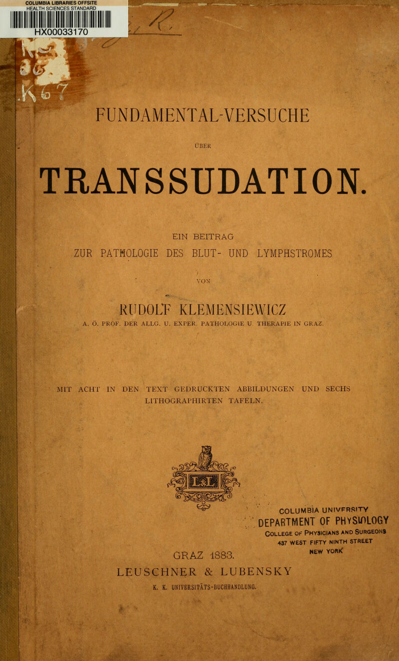 COLUMBIA LIBRARIES OFFSITE HEALTH SCIENCES STANDARD HX00033170 z *C .Kto FUNDAMENTALVERSUCHE ÜBER TRANSSUDAT ION EIN BEITRAG ZUR PATHOLOGIE DES BLUT- UND LYMPHSTROMES VON RUDOLF KLEMENSIEWICZ A. Ö. PROF. DER ALLG. U. EXPER. PATHOLOGIE U. THERAPIE IN GRAZ. MIT ACHT IN DEN TEXT GEDRUCKTEN ABBILDUNGEN UND SECHS L1THOGRAPHIRTEN TAFELN. *& GRAZ 1883. COLUMBIA UNIVFRSITY DEPARTMENT OF PHYS'WLOGY College ok Physicians and Surgeons 437 west fifty ninth street NEW YORk LEUSCHNER & LUBENSKY