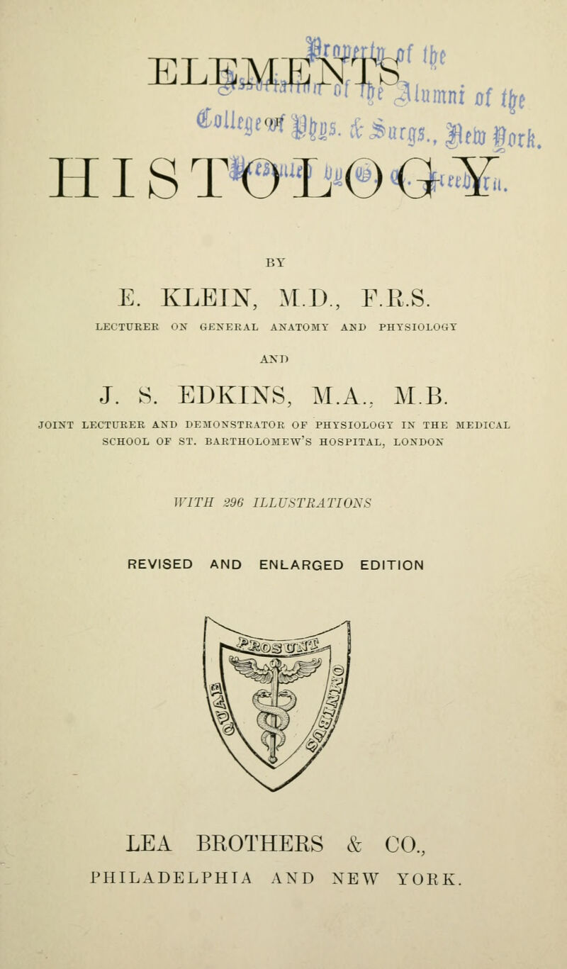 HIS T'©*'®'&«. BY E. KLEIN, M.D., F.R.S. LECTURER ON GENERAL ANATOMY AND PHYSIOLOGY AND J. S. EDKINS, M.A., MB. JOINT LECTURER AND DEMONSTRATOR OF PHYSIOLOGY IN THE MEDICAL SCHOOL OF ST. BARTHOLOMEW'S HOSPITAL, LONDON WITH 296 ILLUSTRATIONS REVISED AND ENLARGED EDITION LEA BROTHERS & CO., PHILADELPHIA AND NEW YORK,