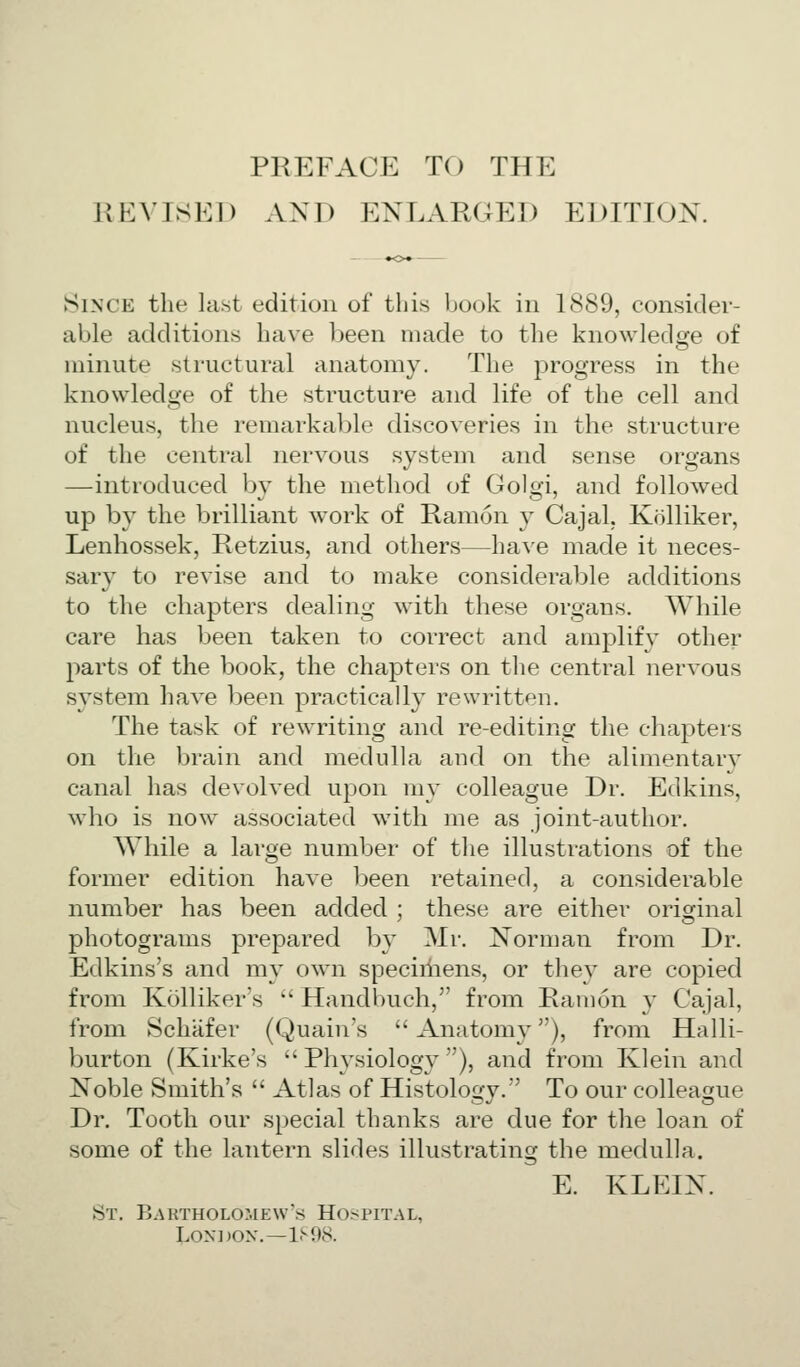 PREFACE TO THE REVISED AND ENLARGED EDITION. Since the last edition of this book in 1889, consider- able additions have been made to the knowledge of minute structural anatomy. The progress in the knowledge of the structure and life of the cell and nucleus, the remarkable discoveries in the structure of the central nervous system and sense organs —introduced bv the method of Golo-i, and followed up by the brilliant work of Ramon y Cajal, Kolliker, Lenhossek, Retzius, and others—have made it neces- sary to revise and to make considerable additions to the chapters dealing with these organs. While care has been taken to correct and amplify other jmrts of the book, the chapters on the central nervous system have been practically rewritten. The task of rewriting and re-editing the chapters on the brain and medulhx and on the alimentarv canal has devolved upon my colleague Dr. Edkins, who is now associated with me as joint-author. While a large number of the illustrations of the former edition have been retained, a considerable number has been added ; these are either original photograms prepared by Mr. Norman from Dr. Edkins's and my own speciiiiens, or they are copied from Kolliker's  Handbuch, from Ramon y Cajal, from Schiifer (Quain's  Anatomy), from Halli- burton (Kirke's  Physiology ), and from Klein and Noble Smith's  Atlas of Histoloijv. To our colleague Dr. Tooth our special thanks are due for the loan of some of the lantern slides illustrating the medulla. E. KLEIN. St, B.uiTHOLOMEw's Hospital, LONDOX. —1S98.