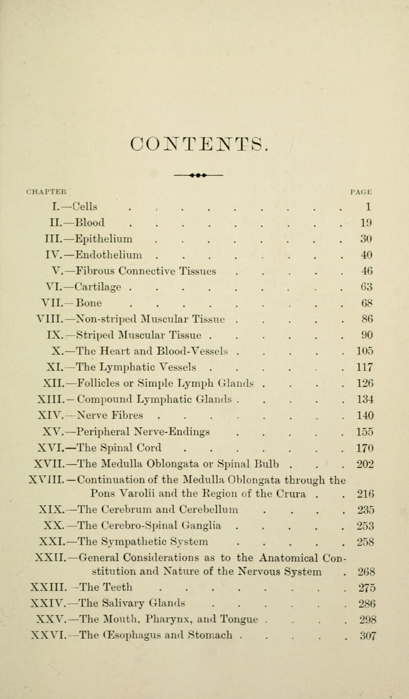 COXTENTS. CHAPTER I.—Cells . , . . . II.—Blood III.—Epithelium .... IV.—Endothelium .... V,—Fibrous Connective Tissues VI.—Cartilage VII.-Bone VIII.—Xon-strii:)ed Muscular Tissue . IX.—fStriped Muscular Tissue . X.—The Heart and Blood-Vessels . XI.—The Lymjjhatic Vessels XII.—Follicles or Simple Lymph Glands XIII.—Compound Lymphatic Glands . XIV.—Nerve Fibres .... XV.—Peripheral Xerve-Endings XVI.—The Spinal Cord XVII.—The Medulla Oblongata or Spinal Bulb XVJII.—Continuation of the Medulla Oblongata throu^ Pons Varolii and the Region of the Crura XIX.—The Cerebrum and Cerebellum XX.—The Cerebro-Spinal Ganglia XXI.—The Sympathetic System XXII.—General Considerations as to the Anatomical Con stitution and Nature of the Nervous System XXIII. -The Teeth XXIV.—The Salivary Glands XXV.—The Moutli. Pharynx, and Tongue . XXVI.—The (Esophagus and Stomach .... h the PAGE 1 19 30 40 46 63 68 86 90 10.5 117 126 134 140 155 170 202 216 235 253 2.58 268 275 286 298 307