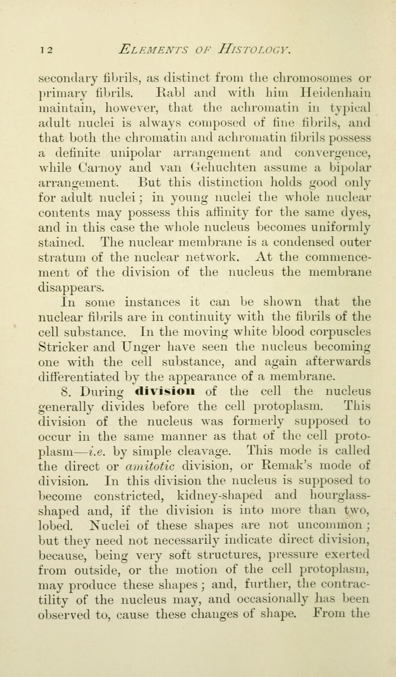 secondary fibrils, as distinct from tlie chromosomes or })rimary fibrils. Rabl and with him Heidenhain maintain, however, that the achromatin in typical adult nuclei is ahvays composed of tine fibrils, and that both the chromatin and achromatin fibrils possess a definite unipolar arrangement and convergence, while Carnoy and van Gehuchten assume a bipolar arrangement. But this distinction holds good only for adult nuclei; in young nuclei the whole nuclear contents may possess this aflinity for the same dyes, and in this case the whole nucleus becomes uniformly stained. The nuclear membrane is a condensed outer stratum of the nuclear network. At the commence- ment of the division of the nucleus the membrane disappears. In some instances it can be shown that the nuclear filjrils are in continuity with the fibrils of the cell substance. In the moving white blood corpuscles Strieker and linger have seen the nucleus becoming one with the cell substance, and again afterwards diti'erentiated by the apjDearance of a membrane. 8. During: division of the cell the nucleus generally divides before the cell i)rotoplasm. This division of the nucleus was formerly supj)osed to occur in the same manner as that of the cell proto- plasm—i.e. by simple cleavage. This mode is called the direct or amitotic division, or Remak's mode of division. In this division the nucleus is supposed to become constricted, kidney-shaped and hourglass- shaped and, if the division is into more than two, lobed. Nuclei of these shapes are not uncommon ; but they need not necessarily indicate direct division, because, being very soft structures, pressure exerted from outside, or the motion of the cell protoplasm, may produce these shapes ; and, further, the contrac- tility of the nucleus may, and occasionally has been observed to, cause these changes of shape. From the