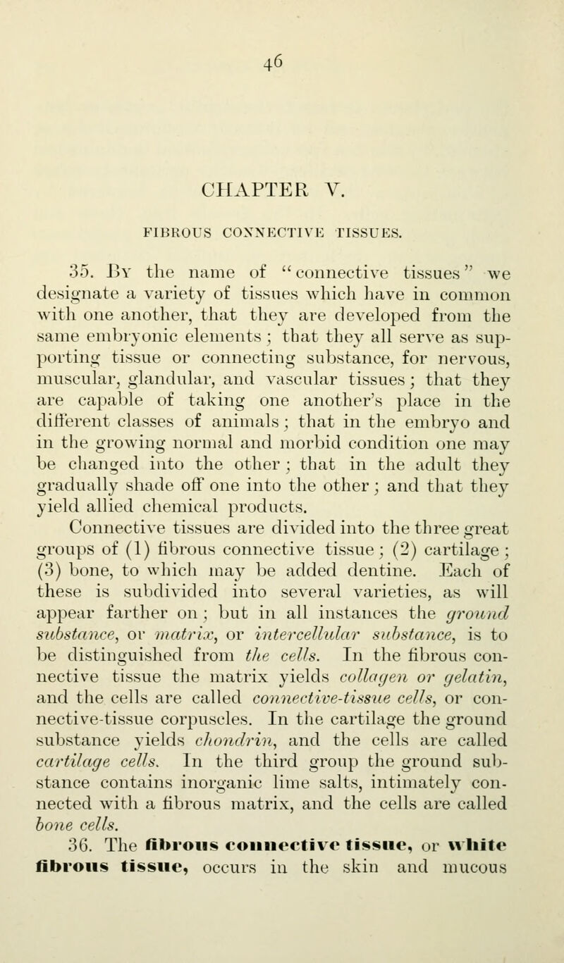 CHAPTER Y. FIBROUS CONNECTIVE TISSUES. 35. By the name of  connective tissues we designate a variety of tissues which have in common with one another, that they are developed from the same embryonic elements; that they all serve as sup- porting tissue or connecting substance, for nervous, muscular, glandular, and vascular tissues ; that they are capable of taking one another's place in the different classes of animals ; that in the embryo and in the growing normal and morbid condition one may be changed into the other ; that in the adult they gradually shade off one into the other; and that they yield allied chemical products. Connective tissues are divided into the three great groups of (1) fibrous connective tissue; (2) cartilage; (3) bone, to which may be added dentine. Each of these is subdivided into several varieties, as will appear farther on ; but in all instances the ground substance, or matrix, or intercellular substance, is to be distinguished from tJie cells. In the fibrous con- nective tissue the matrix yields collagen or gelatin, and the cells are called connective-tissue cells, or con- nective-tissue corpuscles. In the cartilage the ground substance yields chonclrin, and the cells are called cartilage cells. In the third group the ground sub- stance contains inorganic lime salts, intimately con- nected with a fibrous matrix, and the cells are called hone cells. 36. The fibrous coiiiiertivc tissue, or white fibrous tissue, occurs in the skin and mucous