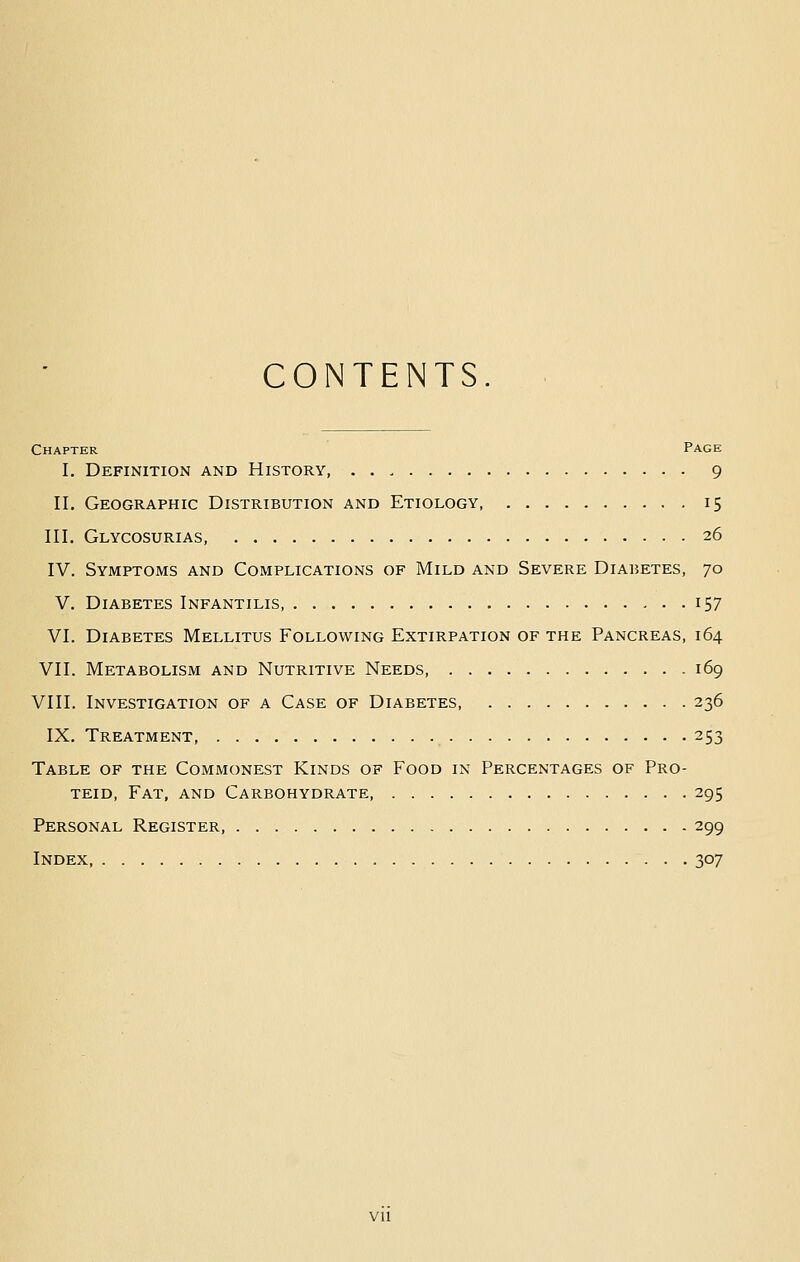 CONTENTS. Chapter Page I. Definition and History 9 II. Geographic Distribution and Etiology 15 III. Glycosurias, 26 IV. Symptoms and Complications of Mild and Severe Diabetes, 70 V. Diabetes Infantilis, 157 VI. Diabetes Mellitus Following Extirpation of the Pancreas, 164 VII. Metabolism and Nutritive Needs 169 VIII. Investigation of a Case of Diabetes 236 IX. Treatment, 253 Table of the Commonest Kinds of Food in Percentages of Pro- TEiD, Fat, and Carbohydrate, 295 Personal Register, 299 Index 307 vu