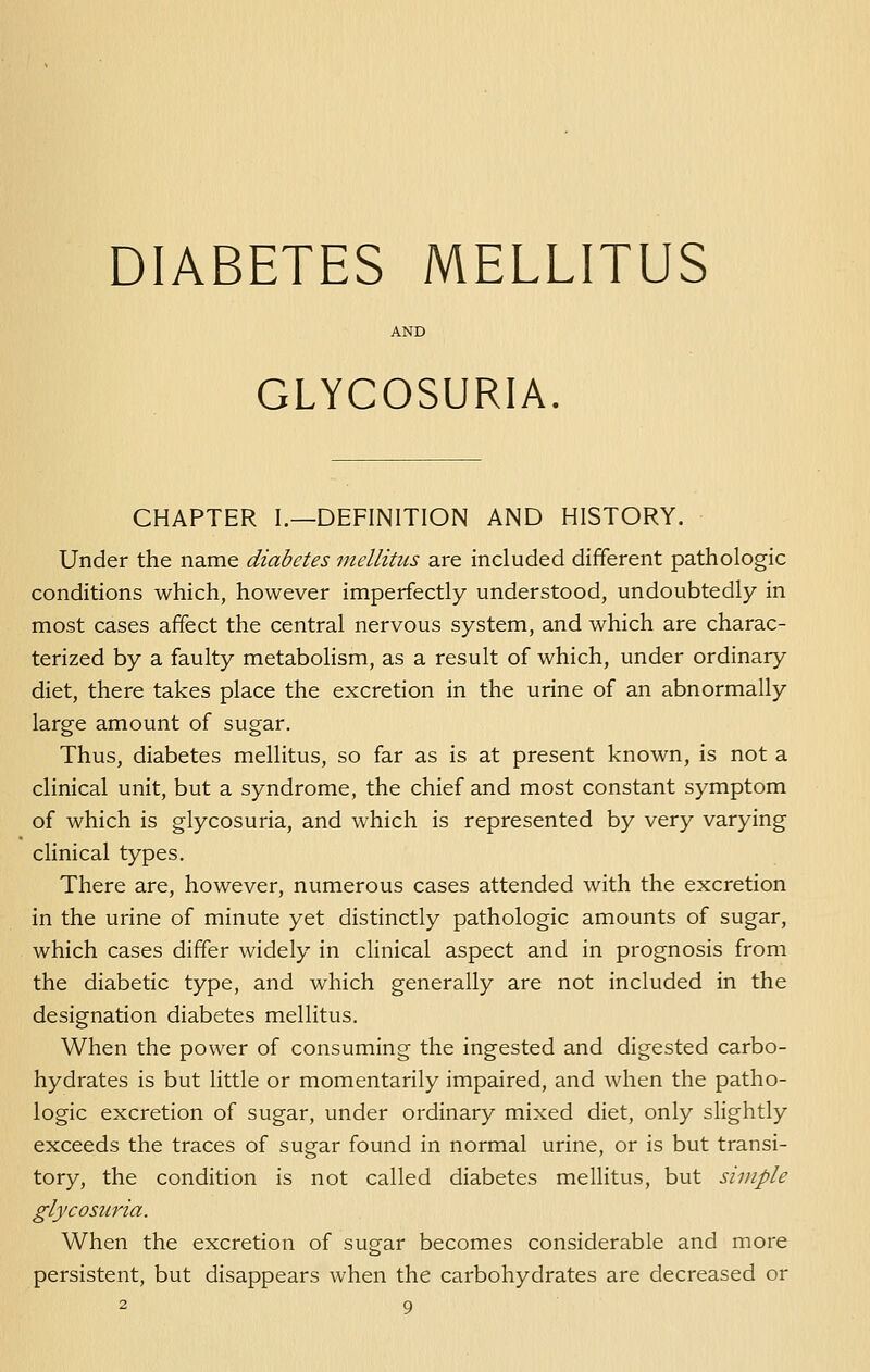 DIABETES MELLITUS GLYCOSURIA. CHAPTER I.—DEFINITION AND HISTORY. Under the name diabetes mellitus are included different pathologic conditions which, however imperfectly understood, undoubtedly in most cases affect the central nervous system, and which are charac- terized by a faulty metabolism, as a result of which, under ordinary diet, there takes place the excretion in the urine of an abnormally large amount of sugar. Thus, diabetes mellitus, so far as is at present known, is not a clinical unit, but a syndrome, the chief and most constant symptom of which is glycosuria, and which is represented by very varying clinical types. There are, however, numerous cases attended with the excretion in the urine of minute yet distinctly pathologic amounts of sugar, which cases differ widely in clinical aspect and in prognosis from the diabetic type, and which generally are not included in the designation diabetes mellitus. When the power of consuming the ingested and digested carbo- hydrates is but little or momentarily impaired, and when the patho- logic excretion of sugar, under ordinary mixed diet, only slightly exceeds the traces of sugar found in normal urine, or is but transi- tory, the condition is not called diabetes mellitus, but simple glycosuria. When the excretion of sugar becomes considerable and more persistent, but disappears when the carbohydrates are decreased or