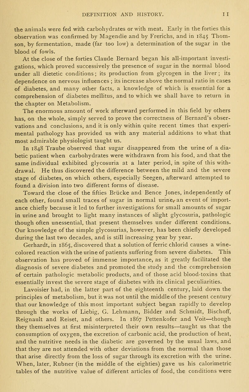 the animals were fed with carbohydrates or with meat. Early in the forties this observation was confirmed by Magendie and by Frerichs, and in 1845 Thom- son, by fermentation, made (far too low) a determination of the sugar in the blood of fowls. At the close of the forties Claude Bernard began his all-important investi- gations, which proved successively the presence of sugar in the normal blood under all dietetic conditions ; its production from glycogen in the liver ; its dependence on nervous influences ; its increase above the normal ratio in cases of diabetes, and many other facts, a knowledge of which is essential for a comprehension of diabetes mellitus, and to which we shall have to return in the chapter on Metabolism. The enormous amount of work afterward performed in this field by others has, on the whole, simply served to prove the correctness of Bernard's obser- vations and conclusions, and it is only within quite recent times that experi- mental pathology has provided us with any material additions to what that most admirable physiologist taught us. In 1848 Traube observed that sugar disappeared from the urine of a dia- betic patient when carbohydrates were withdrawn from his food, and that the same individual exhibited glycosuria at a later period, in spite of this with- drawal. He thus discovered the difference between the mild and the severe stage of diabetes, on which others, especially Seegen, afterward attempted to found a division into two different forms of disease. Toward the close of the fifties Briicke and Bence Jones, independently of each other, found small traces of sugar in normal urinCf an event of import- ance chiefly because it led to further investigations for small amounts of sugar in urine and brought to light many instances of slight glycosuria, pathologic though often unessential, that present themselves under different conditions. Our knowledge of the simple glycosurias, however, has been chiefly developed during the last two decades, and is still increasing year by year. Gerhardt, in 1865, discovered that a solution of ferric chlorid causes a wine- colored reaction with the urine of patients suffering from severe diabetes. This observation has proved of immense importance, as it greatly facilitated the diagnosis of severe diabetes and promoted the study and the comprehension of certain pathologic metabolic products, and of those acid blood-toxins that essentially invest the severe stage of diabetes with its clinical peculiarities. Lavoisier had, in the latter part of the eighteenth century, laid down the principles of metabolism, but it was not until the middle of the present century that our knowledge of this most important subject began rapidly to develop through the works of Liebig, G. Lehmann, Bidder and Schmidt, Bischoff, Reignault and Reiset, and others. In 1867 Pettenkofer and Voit—though they themselves at first misinterpreted their own results—taught us that the consumption of oxygen, the excretion of carbonic acid, the production of heat, and the nutritive needs in the diabetic are governed by the usual laws, and that they are not attended with other deviations from the normal than those that arise directly from the loss of sugar through its excretion with the urine. When, later, Rubner (in the middle of the eighties) gave us his calorimetric tables of the nutritive value of different articles of food, the conditions were