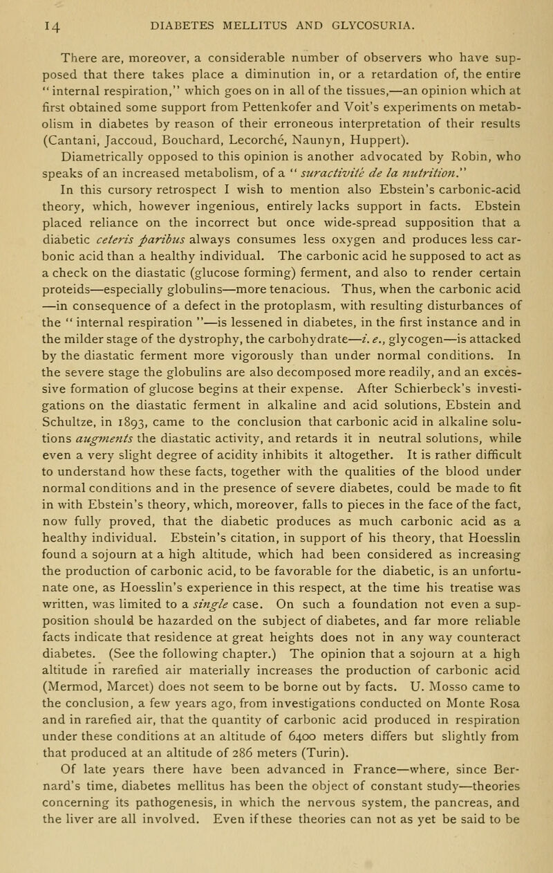 There are, moreover, a considerable number of observers who have sup- posed that there takes place a diminution in, or a retardation of, the entire  internal respiration, which goes on in all of the tissues,—an opinion which at first obtained some support from Pettenkofer and Voit's experiments on metab- olism in diabetes by reason of their erroneous interpretation of their results (Cantani, Jaccoud, Bouchard, Lecorche, Naunyn, Huppert). Diametrically opposed to this opinion is another advocated by Robin, who speaks of an increased metabolism, of a  suractiviie de la nutrition^ In this cursory retrospect I wish to mention also Ebstein's carbonic-acid theory, which, however ingenious, entirely lacks support in facts. Ebstein placed reliance on the incorrect but once wide-spread supposition that a diabetic ceteris paribus always consumes less oxygen and produces less car- bonic acid than a healthy individual. The carbonic acid he supposed to act as a check on the diastatic (glucose forming) ferment, and also to render certain proteids—especially globulins—more tenacious. Thus, when the carbonic acid —in consequence of a defect in the protoplasm, with resulting disturbances of the  internal respiration —is lessened in diabetes, in the first instance and in the milder stage of the dystrophy, the carbohydrate—i. e., glycogen—is attacked by the diastatic ferment more vigorously than under normal conditions. In the severe stage the globulins are also decomposed more readily, and an exces- sive formation of glucose begins at their expense. After Schierbeck's investi- gations on the diastatic ferment in alkaline and acid solutions, Ebstein and Schultze, in 1893, came to the conclusion that carbonic acid in alkaline solu- tions aiigmeftts the diastatic activity, and retards it in neutral solutions, while even a very slight degree of acidity inhibits it altogether. It is rather difficult to understand how these facts, together with the qualities of the blood under normal conditions and in the presence of severe diabetes, could be made to fit in with Ebstein's theory, which, moreover, falls to pieces in the face of the fact, now fully proved, that the diabetic produces as much carbonic acid as a healthy individual. Ebstein's citation, in support of his theory, that Hoesslin found a sojourn at a high altitude, which had been considered as increasing the production of carbonic acid, to be favorable for the diabetic, is an unfortu- nate one, as Hoesslin's experience in this respect, at the time his treatise was written, was limited to a single case. On such a foundation not even a sup- position should be hazarded on the subject of diabetes, and far more reliable facts indicate that residence at great heights does not in any way counteract diabetes. (See the following chapter.) The opinion that a sojourn at a high altitude in rarefied air materially increases the production of carbonic acid (Mermod, Marcet) does not seem to be borne out by facts. U. Mosso came to the conclusion, a few years ago, from investigations conducted on Monte Rosa and in rarefied air, that the quantity of carbonic acid produced in respiration under these conditions at an altitude of 6400 meters differs but slightly from that produced at an altitude of 286 meters (Turin). Of late years there have been advanced in France—where, since Ber- nard's time, diabetes mellitus has been the object of constant study—theories concerning its pathogenesis, in which the nervous system, the pancreas, and the liver are all involved. Even if these theories can not as yet be said to be