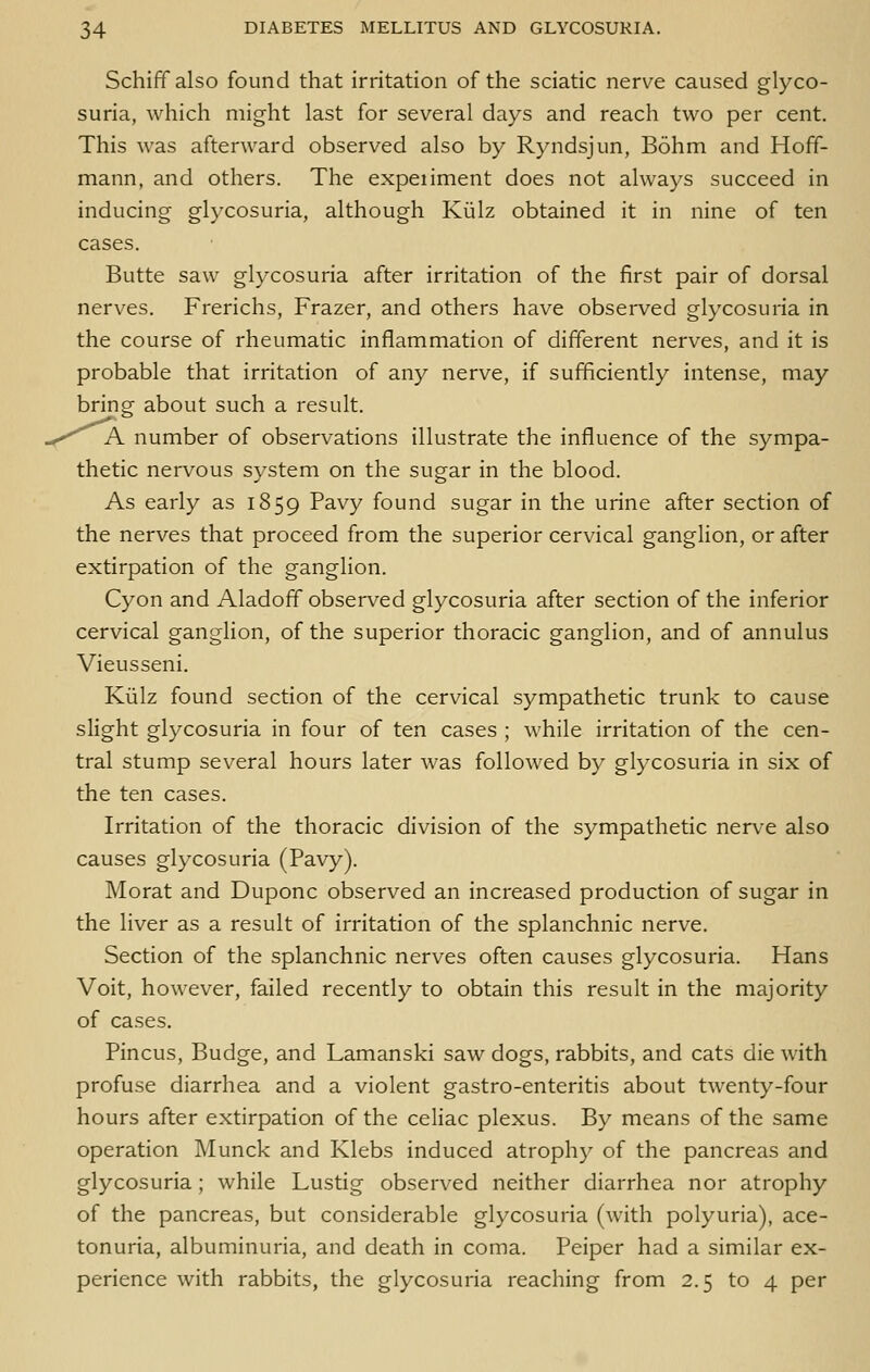 Schiff also found that irritation of the sciatic nerve caused glyco- suria, which might last for several days and reach two per cent. This was afterward observed also by Ryndsjun, Bohm and Hoff- mann, and others. The expeiiment does not always succeed in inducing glycosuria, although Kiilz obtained it in nine of ten cases. Butte saw glycosuria after irritation of the first pair of dorsal nerves. Frerichs, Frazer, and others have observed glycosuria in the course of rheumatic inflammation of different nerves, and it is probable that irritation of any nerve, if sufficiently intense, may bring about such a result. ^K number of observations illustrate the influence of the sympa- thetic nervous system on the sugar in the blood. As early as 1859 Pavy found sugar in the urine after section of the nerves that proceed from the superior cervical ganglion, or after extirpation of the ganglion. Cyon and Aladoff observed glycosuria after section of the inferior cervical ganglion, of the superior thoracic ganglion, and of annulus Vieusseni. Kiilz found section of the cervical sympathetic trunk to cause slight glycosuria in four of ten cases ; while irritation of the cen- tral stump several hours later was followed by glycosuria in six of the ten cases. Irritation of the thoracic division of the sympathetic nerve also causes glycosuria (Pavy). Morat and Duponc observed an increased production of sugar in the liver as a result of irritation of the splanchnic nerve. Section of the splanchnic nerves often causes glycosuria. Hans Voit, however, failed recently to obtain this result in the majority of cases. Pincus, Budge, and Lamanski saw dogs, rabbits, and cats die with profuse diarrhea and a violent gastro-enteritis about twenty-four hours after extirpation of the celiac plexus. By means of the same operation Munck and Klebs induced atrophy of the pancreas and glycosuria ; while Lustig observed neither diarrhea nor atrophy of the pancreas, but considerable glycosuria (with polyuria), ace- tonuria, albuminuria, and death in coma. Peiper had a similar ex- perience with rabbits, the glycosuria reaching from 2.5 to 4 per