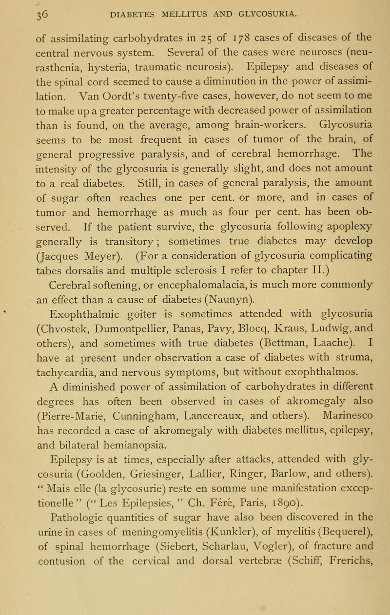 of assimilating carbohydrates in 25 of 178 cases of diseases of the central nervous system. Several of the cases were neuroses (neu- rasthenia, hysteria, traumatic neurosis). Epilepsy and diseases of the spinal cord seemed to cause a diminution in the power of assimi- lation. Van Oordt's twenty-five cases, however, do not seem to me to make up a greater percentage with decreased power of assimilation than is found, on the average, among brain-workers. Glycosuria seems to be most frequent in cases of tumor of the brain, of general progressive paralysis, and of cerebral hemorrhage. The intensity of the glycosuria is generally slight, and does not amount to a real diabetes. Still, in cases of general paralysis, the amount of sugar often reaches one per cent, or more, and in cases of tumor and hemorrhage as much as four per cent, has been ob- served. If the patient survive, the glycosuria following apoplexy generally is transitory; sometimes true diabetes may develop (Jacques Meyer). (For a consideration of glycosuria complicating tabes dorsalis and multiple sclerosis I refer to chapter II.) Cerebral softening, or encephalomalacia, is much more commonly an effect than a cause of diabetes (Naunyn). Exophthalmic goiter is sometimes attended with glycosuria (Chvostek, Dumontpellier, Panas, Pavy, Blocq, Kraus, Ludwig, and others), and sometimes with true diabetes (Bettman, Laache). I have at present under observation a case of diabetes with struma, tachycardia, and nervous symptoms, but without exophthalmos. A diminished power of assimilation of carbohydrates in different degrees has often been observed in cases of akromegaly also (Pierre-Marie, Cunningham, Lancereaux, and others). Marinesco has recorded a case of akromegaly with diabetes mellitus, epilepsy, and bilateral hemianopsia. Epilepsy is at times, especially after attacks, attended Avith gly- cosuria (Goolden, Griesinger, Lallier, Ringer, Barlow, and others).  Mais elle (la glycosurie) reste en somme une manifestation excep- tionelle  ( Les Epilepsies,  Ch. Fere, Paris, 1890). Pathologic quantities of sugar have also been discovered in the urine in cases of meningomyelitis (Kunkler), of myelitis (Bequerel), of spinal hemorrhage (Siebert, Scharlau, Vogler), of fracture and contusion of the cervical and dorsal vertebrae (Schiff, Frerichs,