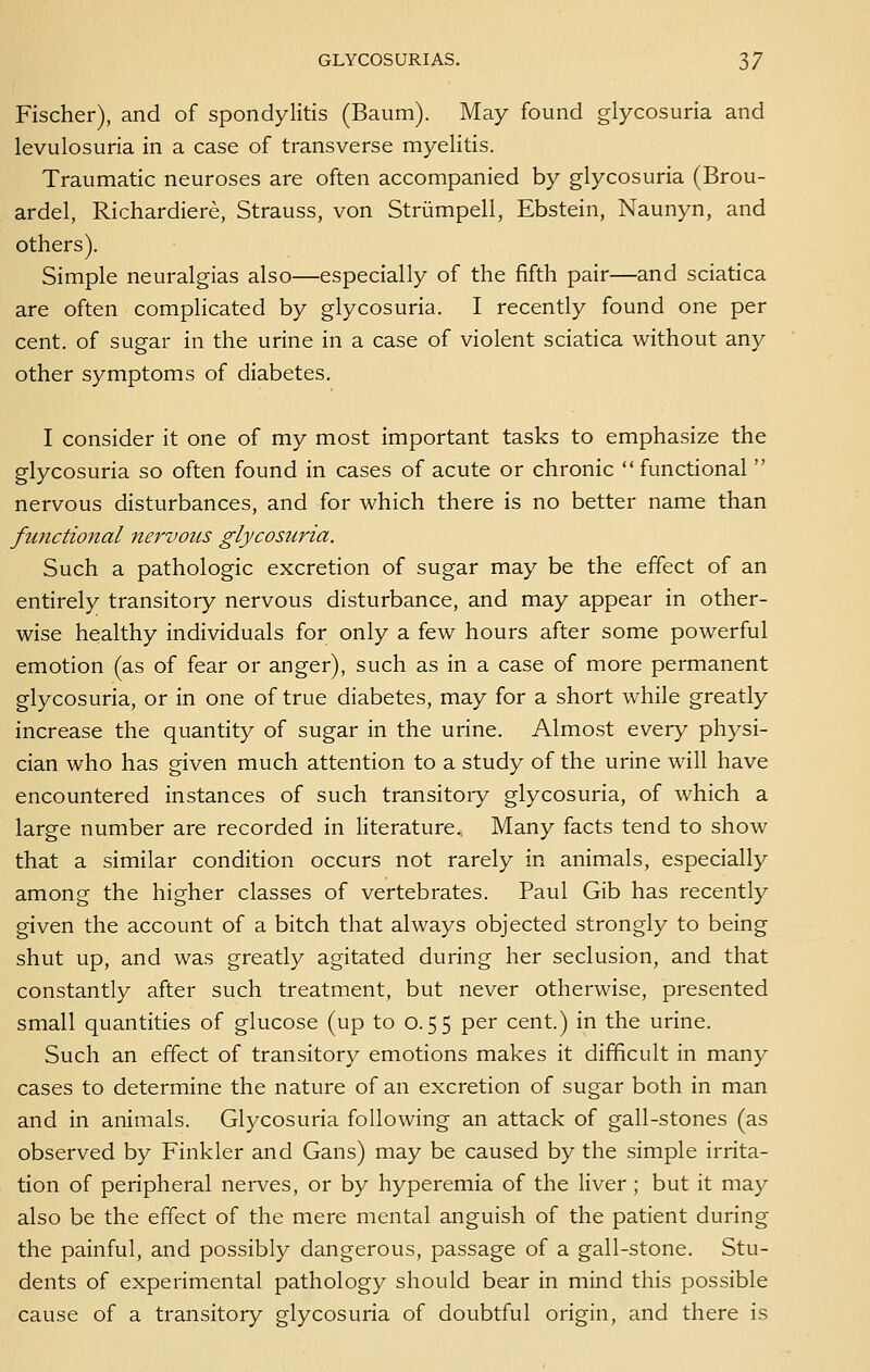 Fischer), and of spondylitis (Baum). May found glycosuria and levulosuria in a case of transverse myelitis. Traumatic neuroses are often accompanied by glycosuria (Brou- ardel, Richardiere, Strauss, von Striimpell, Ebstein, Naunyn, and others). Simple neuralgias also—especially of the fifth pair—and sciatica are often complicated by glycosuria. I recently found one per cent, of sugar in the urine in a case of violent sciatica without any other symptoms of diabetes. I consider it one of my most important tasks to emphasize the glycosuria so often found in cases of acute or chronic  functional  nervous disturbances, and for which there is no better name than functional nervous glycosuria. Such a pathologic excretion of sugar may be the effect of an entirely transitory nervous disturbance, and may appear in other- wise healthy individuals for only a few hours after some powerful emotion (as of fear or anger), such as in a case of more permanent glycosuria, or in one of true diabetes, may for a short while greatly increase the quantity of sugar in the urine. Almost every physi- cian who has given much attention to a study of the urine will have encountered instances of such transitory glycosuria, of which a large number are recorded in literature. Many facts tend to show that a similar condition occurs not rarely in animals, especially among the higher classes of vertebrates. Paul Gib has recently given the account of a bitch that always objected strongly to being shut up, and was greatly agitated during her seclusion, and that constantly after such treatment, but never otherwise, presented small quantities of glucose (up to 0.55 per cent.) in the urine. Such an effect of transitory emotions makes it difficult in many cases to determine the nature of an excretion of sugar both in man and in animals. Glycosuria following an attack of gall-stones (as observed by Finkler and Gans) may be caused by the simple irrita- tion of peripheral nerves, or by hyperemia of the liver ; but it may also be the effect of the mere mental anguish of the patient during the painful, and possibly dangerous, passage of a gall-stone. Stu- dents of experimental pathology should bear in mind this possible cause of a transitory glycosuria of doubtful origin, and there is