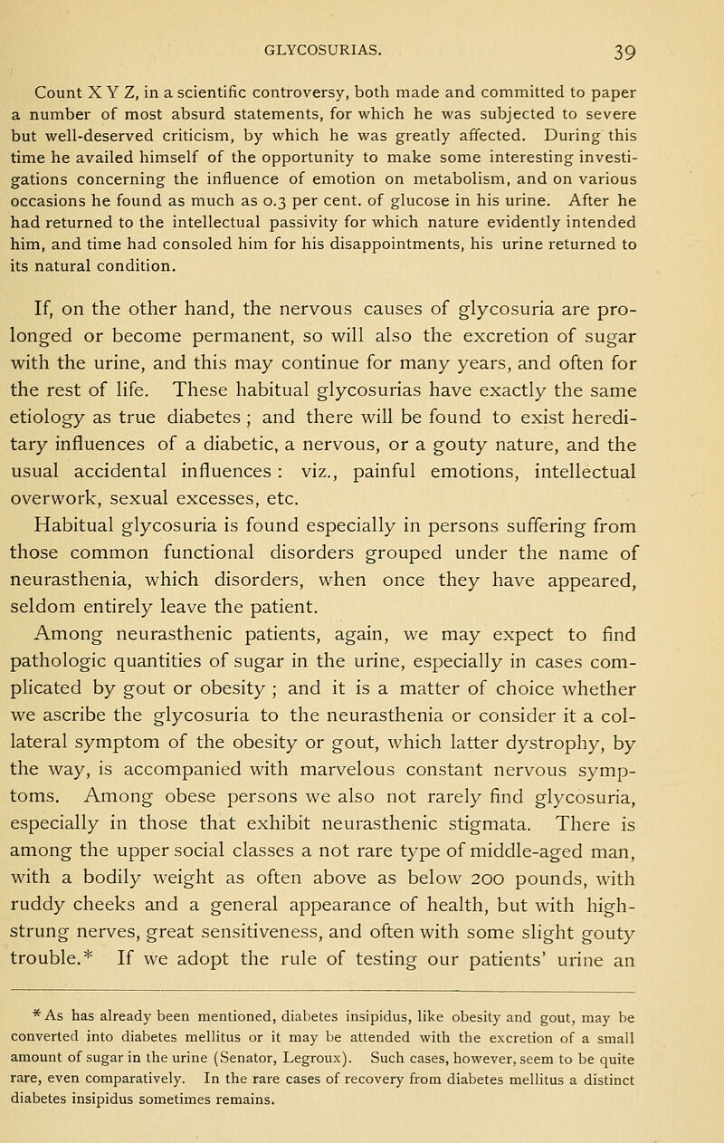 Count X Y Z, in a scientific controversy, both made and committed to paper a number of most absurd statements, for which he was subjected to severe but well-deserved criticism, by which he was greatly affected. During this time he availed himself of the opportunity to make some interesting investi- gations concerning the influence of emotion on metabolism, and on various occasions he found as much as 0.3 per cent, of glucose in his urine. After he had returned to the intellectual passivity for which nature evidently intended him, and time had consoled him for his disappointments, his urine returned to its natural condition. If, on the other hand, the nervous causes of glycosuria are pro- longed or become permanent, so will also the excretion of sugar with the urine, and this may continue for many years, and often for the rest of life. These habitual glycosurias have exactly the same etiology as true diabetes ; and there will be found to exist heredi- tary influences of a diabetic, a nervous, or a gouty nature, and the usual accidental influences : viz., painful emotions, intellectual overwork, sexual excesses, etc. Habitual glycosuria is found especially in persons suffering from those common functional disorders grouped under the name of neurasthenia, which disorders, when once they have appeared, seldom entirely leave the patient. Among neurasthenic patients, again, we may expect to find pathologic quantities of sugar in the urine, especially in cases com- plicated by gout or obesity ; and it is a matter of choice whether we ascribe the glycosuria to the neurasthenia or consider it a col- lateral symptom of the obesity or gout, which latter dystrophy, by the way, is accompanied with marvelous constant nervous symp- toms. Among obese persons we also not rarely find glycosuria, especially in those that exhibit neurasthenic stigmata. There is among the upper social classes a not rare type of middle-aged man, with a bodily weight as often above as below 200 pounds, with ruddy cheeks and a general appearance of health, but with high- strung nerves, great sensitiveness, and often with some slight gouty trouble.* If we adopt the rule of testing our patients' urine an * As has already been mentioned, diabetes insipidus, like obesity and gout, may be converted into diabetes raellitus or it may be attended with the excretion of a small amount of sugar in the urine (Senator, Legroux). Such cases, however, seem to be quite rare, even comparatively. In the rare cases of recovery from diabetes mellitus a distinct diabetes insipidus sometimes remains.