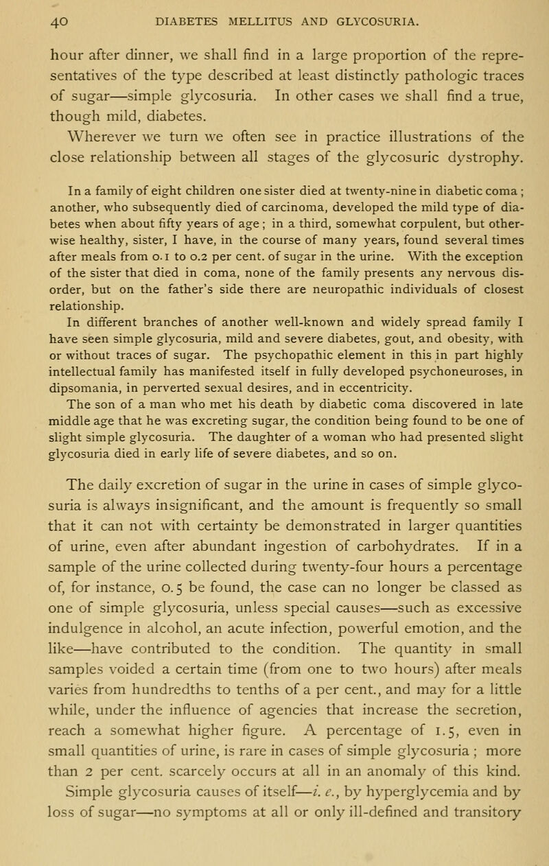 hour after dinner, we shall find in a large proportion of the repre- sentatives of the type described at least distinctly pathologic traces of sugar—simple glycosuria. In other cases we shall find a true, though mild, diabetes. Wherever we turn we often see in practice illustrations of the close relationship between all stages of the glycosuric dystrophy. In a family of eight children one sister died at twenty-nine in diabetic coma ; another, who subsequently died of carcinoma, developed the mild type of dia- betes when about fifty years of age; in a third, somewhat corpulent, but other- wise healthy, sister, I have, in the course of many years, found several times after meals from o. i to 0.2 per cent, of sugar in the urine. With the exception of the sister that died in coma, none of the family presents any nervous dis- order, but on the father's side there are neuropathic individuals of closest relationship. In different branches of another well-known and widely spread family I have seen simple glycosuria, mild and severe diabetes, gout, and obesity, with or without traces of sugar. The psychopathic element in this in part highly intellectual family has manifested itself in fully developed psychoneuroses, in dipsomania, in perverted sexual desires, and in eccentricity. The son of a man who met his death by diabetic coma discovered in late middle age that he was excreting sugar, the condition being found to be one of slight simple glycosuria. The daughter of a woman who had presented slight glycosuria died in early life of severe diabetes, and so on. The daily excretion of sugar in the urine in cases of simple glyco- suria is always insignificant, and the amount is frequently so small that it can not with certainty be demonstrated in larger quantities of urine, even after abundant ingestion of carbohydrates. If in a sample of the urine collected during twenty-four hours a percentage of, for instance, 0.5 be found, the case can no longer be classed as one of simple glycosuria, unless special causes—such as excessive indulgence in alcohol, an acute infection, powerful emotion, and the like—have contributed to the condition. The quantity in small samples voided a certain time (from one to two hours) after meals varies from hundredths to tenths of a per cent., and may for a little while, under the influence of agencies that increase the secretion, reach a somewhat higher figure. A percentage of 1.5, even in small quantities of urine, is rare in cases of simple glycosuria ; more than 2 per cent, scarcely occurs at all in an anomaly of this kind. Simple glycosuria causes of itself—/. c, by hyperglycemia and by loss of sugar—no symptoms at all or only ill-defined and transitory