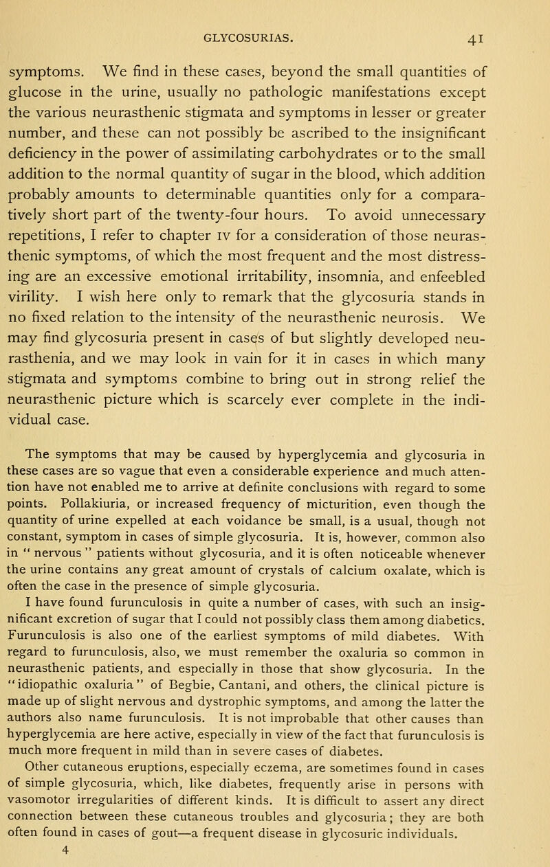 symptoms. We find in these cases, beyond the small quantities of glucose in the urine, usually no pathologic manifestations except the various neurasthenic stigmata and symptoms in lesser or greater number, and these can not possibly be ascribed to the insignificant deficiency in the power of assimilating carbohydrates or to the small addition to the normal quantity of sugar in the blood, which addition probably amounts to determinable quantities only for a compara- tively short part of the twenty-four hours. To avoid unnecessary repetitions, I refer to chapter iv for a consideration of those neuras- thenic symptoms, of which the most frequent and the most distress- ing are an excessive emotional irritability, insomnia, and enfeebled virility. I wish here only to remark that the glycosuria stands in no fixed relation to the intensity of the neurasthenic neurosis. We may find glycosuria present in casQS of but slightly developed neu- rasthenia, and we may look in vain for it in cases in which many stigmata and symptoms combine to bring out in strong relief the neurasthenic picture which is scarcely ever complete in the indi- vidual case. The symptoms that may be caused by hyperglycemia and glycosuria in these cases are so vague that even a considerable experience and much atten- tion have not enabled me to arrive at definite conclusions with regard to some points. PoUakiuria, or increased frequency of micturition, even though the quantity of urine expelled at each voidance be small, is a usual, though not constant, symptom in cases of simple glycosuria. It is, however, common also in  nervous  patients without glycosuria, and it is often noticeable whenever the urine contains any great amount of crystals of calcium oxalate, which is often the case in the presence of simple glycosuria. I have found furunculosis in quite a number of cases, with such an insig- nificant excretion of sugar that I could not possibly class them among diabetics. Furunculosis is also one of the earliest symptoms of mild diabetes. With regard to furunculosis, also, we must remember the oxaluria so common in neurasthenic patients, and especially in those that show glycosuria. In the idiopathic oxaluria of Begbie, Cantani, and others, the clinical picture is made up of slight nervous and dystrophic symptoms, and among the latter the authors also name furunculosis. It is not improbable that other causes than hyperglycemia are here active, especially in view of the fact that furunculosis is much more frequent in mild than in severe cases of diabetes. Other cutaneous eruptions, especially eczema, are sometimes found in cases of simple glycosuria, which, like diabetes, frequently arise in persons with vasomotor irregularities of different kinds. It is difficult to assert any direct connection between these cutaneous troubles and glycosuria; they are both often found in cases of gout—a frequent disease in glycosuric individuals. 4