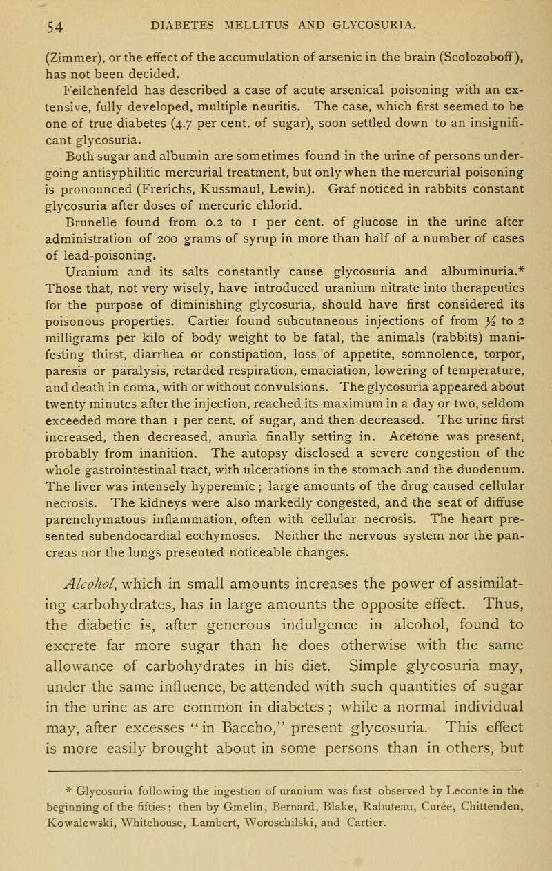 (Zimmer), or the effect of the accumulation of arsenic in the brain (Scolozoboff), has not been decided. Feilchenfeld has described a case of acute arsenical poisoning with an ex- tensive, fully developed, multiple neuritis. The case, which first seemed to be one of true diabetes (4.7 per cent, of sugar), soon settled down to an insignifi- cant glycosuria. Both sugar and albumin are sometimes found in the urine of persons under- going antisyphilitic mercurial treatment, but only when the mercurial poisoning is pronounced (Frerichs, Kussmaul, Lewin). Graf noticed in rabbits constant glycosuria after doses of mercuric chlorid. Brunelle found from 0.2 to i per cent, of glucose in the urine after administration of 200 grams of syrup in more than half of a number of cases of lead-poisoning. Uranium and its salts constantly cause glycosuria and albuminuria.* Those that, not very wisely, have introduced uranium nitrate into therapeutics for the purpose of diminishing glycosuria, should have first considered its poisonous properties. Cartier found subcutaneous injections of from _^ to 2 milligrams per kilo of body weight to be fatal, the animals (rabbits) mani- festing thirst, diarrhea or constipation, loss'of appetite, somnolence, torpor, paresis or paralysis, retarded respiration, emaciation, lowering of temperature, and death in coma, with or without convulsions. The glycosuria appeared about twenty minutes after the injection, reached its maximum in a day or two, seldom exceeded more than i per cent, of sugar, and then decreased. The urine first increased, then decreased, anuria finally setting in. Acetone was present, probably from inanition. The autopsy disclosed a severe congestion of the whole gastrointestinal tract, with ulcerations in the stomach and the duodenum. The liver was intensely hyperemic ; large amounts of the drug caused cellular necrosis. The kidneys were also markedly congested, and the seat of diffuse parenchymatous inflammation, often with cellular necrosis. The heart pre- sented subendocardial ecchymoses. Neither the nervous system nor the pan- creas nor the lungs presented noticeable changes. Alcohol, which in small amounts increases the power of assimilat- ing carbohydrates, has in large amounts the opposite effect. Thus, the diabetic is, after generous indulgence in alcohol, found to excrete far more sugar than he does otherwise with the same allowance of carbohydrates in his diet. Simple glycosuria may, under the same influence, be attended with such quantities of sugar in the urine as are common in diabetes ; while a normal individual may, after excesses in Baccho, present gl)xosuria. This effect is more easily brought about in some persons than in others, but * Glycosuria following the ingestion of uranium was first observed by Leconte in the beginning of the fifties; then by Gmelin, Bernard, Blake, Rabuteau, Curee, Chittenden, Kowalewski, Whitehouse, Lambert, Woroschilski, and Cartier.