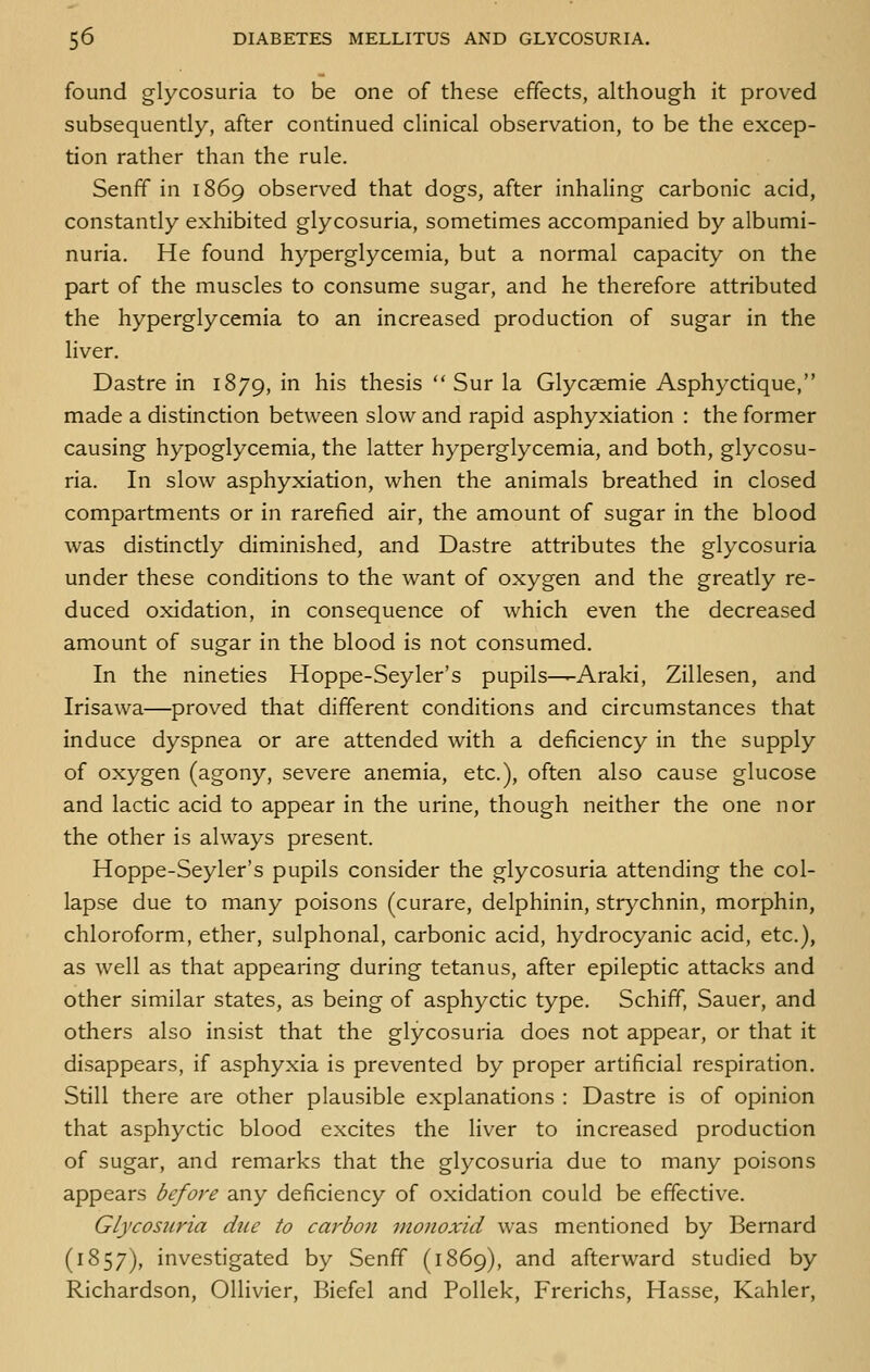 found glycosuria to be one of these effects, although it proved subsequently, after continued clinical observation, to be the excep- tion rather than the rule. Senff in 1869 observed that dogs, after inhaling carbonic acid, constantly exhibited glycosuria, sometimes accompanied by albumi- nuria. He found hyperglycemia, but a normal capacity on the part of the muscles to consume sugar, and he therefore attributed the hyperglycemia to an increased production of sugar in the liver. Dastre in 1879, i^ ^i^ thesis  Sur la Glycaemie Asphyctique, made a distinction between slow and rapid asphyxiation : the former causing hypoglycemia, the latter hyperglycemia, and both, glycosu- ria. In slow asphyxiation, when the animals breathed in closed compartments or in rarefied air, the amount of sugar in the blood was distinctly diminished, and Dastre attributes the glycosuria under these conditions to the want of oxygen and the greatly re- duced oxidation, in consequence of which even the decreased amount of sugar in the blood is not consumed. In the nineties Hoppe-Seyler's pupils—Araki, Zillesen, and Irisawa—proved that different conditions and circumstances that induce dyspnea or are attended with a deficiency in the supply of oxygen (agony, severe anemia, etc.), often also cause glucose and lactic acid to appear in the urine, though neither the one nor the other is always present. Hoppe-Seyler's pupils consider the glycosuria attending the col- lapse due to many poisons (curare, delphinin, strychnin, morphin, chloroform, ether, sulphonal, carbonic acid, hydrocyanic acid, etc.), as well as that appearing during tetanus, after epileptic attacks and other similar states, as being of asphyctic type. Schiff, Sauer, and others also insist that the glycosuria does not appear, or that it disappears, if asphyxia is prevented by proper artificial respiration. Still there are other plausible explanations : Dastre is of opinion that asphyctic blood excites the liver to increased production of sugar, and remarks that the glycosuria due to many poisons appears before any deficiency of oxidation could be effective. Glycosuria due to carbon monoxid was mentioned by Bernard (1857), investigated by Senff (1869), and afterward studied by Richardson, Ollivier, Biefel and Pollek, Frerichs, Hasse, Kahler,