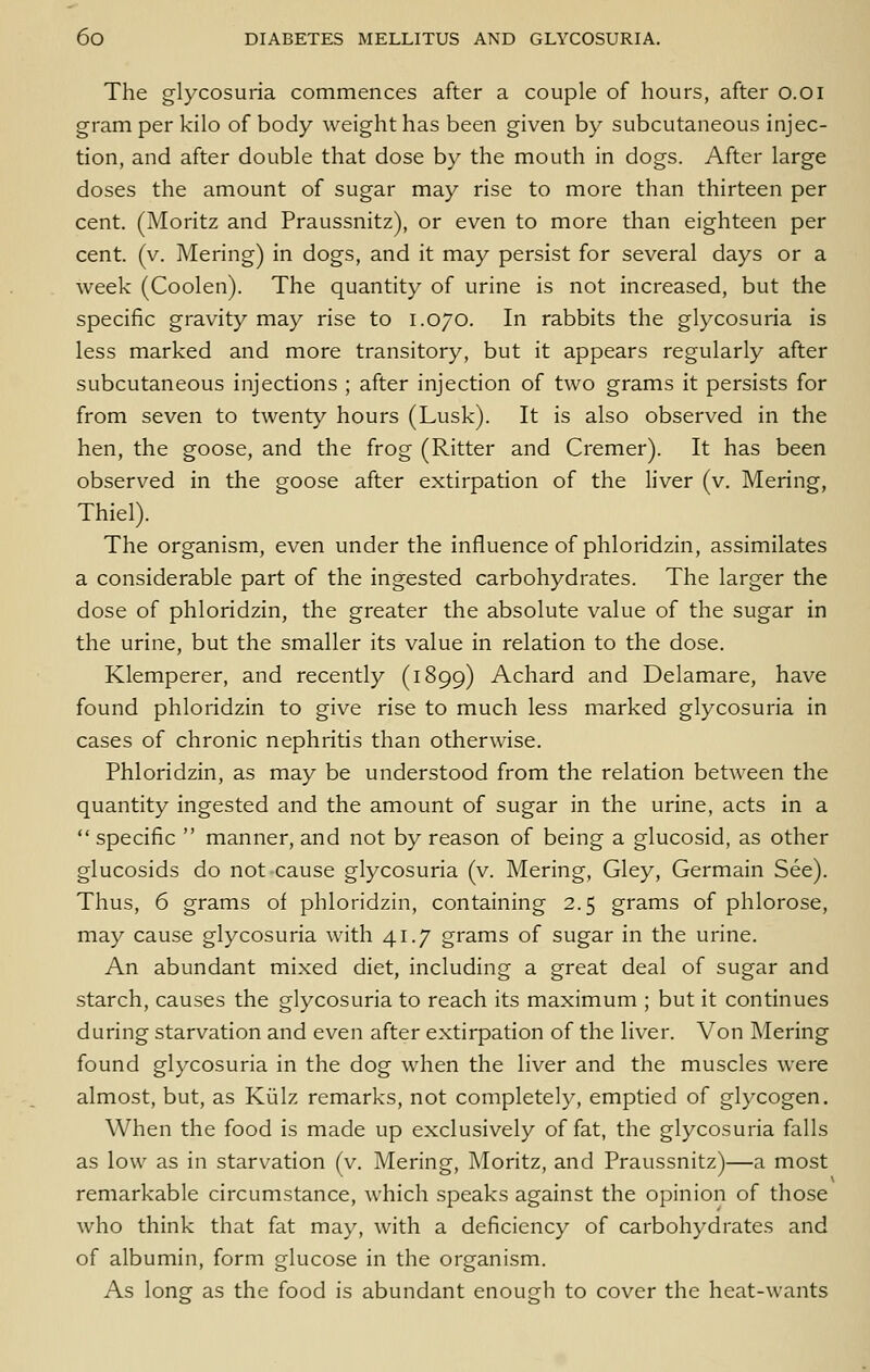 The glycosuria commences after a couple of hours, after o.oi gram per kilo of body weight has been given by subcutaneous injec- tion, and after double that dose by the mouth in dogs. After large doses the amount of sugar may rise to more than thirteen per cent. (Moritz and Praussnitz), or even to more than eighteen per cent. (v. Mering) in dogs, and it may persist for several days or a week (Coolen). The quantity of urine is not increased, but the specific gravity may rise to 1.070. In rabbits the glycosuria is less marked and more transitory, but it appears regularly after subcutaneous injections ; after injection of two grams it persists for from seven to twenty hours (Lusk). It is also observed in the hen, the goose, and the frog (Ritter and Cremer). It has been observed in the goose after extirpation of the liver (v. Mering, Thiel). The organism, even under the influence of phloridzin, assimilates a considerable part of the ingested carbohydrates. The larger the dose of phloridzin, the greater the absolute value of the sugar in the urine, but the smaller its value in relation to the dose. Klemperer, and recently (1899) Achard and Delamare, have found phloridzin to give rise to much less marked glycosuria in cases of chronic nephritis than otherwise. Phloridzin, as may be understood from the relation between the quantity ingested and the amount of sugar in the urine, acts in a  specific  manner, and not by reason of being a glucosid, as other glucosids do not cause glycosuria (v. Mering, Gley, Germain See). Thus, 6 grams of phloridzin, containing 2.5 grams of phlorose, may cause glycosuria with 41.7 grams of sugar in the urine. An abundant mixed diet, including a great deal of sugar and starch, causes the glycosuria to reach its maximum ; but it continues during starvation and even after extirpation of the liver. Von Mering found glycosuria in the dog when the liver and the muscles were almost, but, as Kiilz remarks, not completely, emptied of glycogen. When the food is made up exclusively of fat, the glycosuria falls as low as in starvation (v. Mering, Moritz, and Praussnitz)—a most remarkable circumstance, which speaks against the opinion of those who think that fat may, with a deficiency of carbohydrates and of albumin, form glucose in the organism. As long as the food is abundant enough to cover the heat-wants