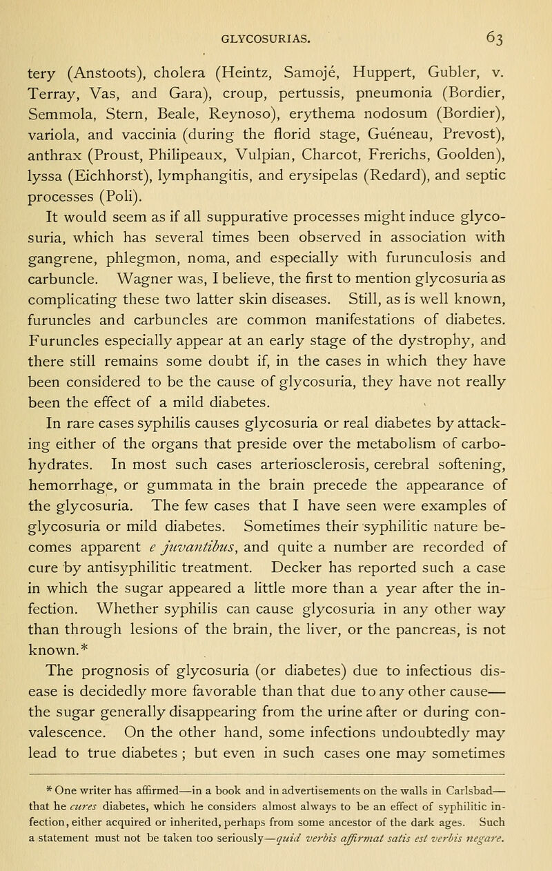 tery (Anstoots), cholera (Heintz, Samoje, Huppert, Gubler, v. Terray, Vas, and Gara), croup, pertussis, pneumonia (Bordier, Semmola, Stern, Beale, Reynoso), erythema nodosum (Bordier), variola, and vaccinia (during the florid stage, Gueneau, Prevost), anthrax (Proust, Philipeaux, Vulpian, Charcot, Frerichs, Goolden), lyssa (Eichhorst), lymphangitis, and erysipelas (Redard), and septic processes (Poli). It would seem as if all suppurative processes might induce glyco- suria, which has several times been observed in association with gangrene, phlegmon, noma, and especially with furunculosis and carbuncle. Wagner was, I believe, the first to mention glycosuria as complicating these two latter skin diseases. Still, as is well known, furuncles and carbuncles are common manifestations of diabetes. Furuncles especially appear at an early stage of the dystrophy, and there still remains some doubt if, in the cases in which they have been considered to be the cause of glycosuria, they have not really been the effect of a mild diabetes. In rare cases syphilis causes glycosuria or real diabetes by attack- ing either of the organs that preside over the metabolism of carbo- hydrates. In most such cases arteriosclerosis, cerebral softening, hemorrhage, or gummata in the brain precede the appearance of the glycosuria. The few cases that I have seen were examples of glycosuria or mild diabetes. Sometimes their syphilitic nature be- comes apparent e jjivantibtis, and quite a number are recorded of cure by antisyphilitic treatment. Decker has reported such a case in which the sugar appeared a little more than a year after the in- fection. Whether syphilis can cause glycosuria in any other way than through lesions of the brain, the liver, or the pancreas, is not known.* The prognosis of glycosuria (or diabetes) due to infectious dis- ease is decidedly more favorable than that due to any other cause— the sugar generally disappearing from the urine after or during con- valescence. On the other hand, some infections undoubtedly may lead to true diabetes ; but even in such cases one may sometimes * One writer has affirmed—in a book and in advertisements on the walls in Carlsbad— that he acres diabetes, which he considers almost always to be an effect of syphilitic in- fection, either acquired or inherited, perhaps from some ancestor of the dark ages. Such a statement must not be taken too seriously—quid verbis affirtnat satis est verbis negare.