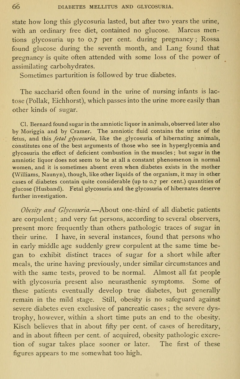 State how long this glycosuria lasted, but after two years the urine, with an ordinary free diet, contained no glucose. Marcus men- tions glycosuria up to 0.7 per cent, during pregnancy; Rossa found glucose during the seventh month, and Lang found that pregnancy is quite often attended with some loss of the power of assimilating carbohydrates. Sometimes parturition is followed by true diabetes. The saccharid often found in the urine of nursing infants is lac- tose (Pollak, Eichhorst), which passes into the urine more easily than other kinds of sugar. CI. Bernard found sugar in the amniotic liquor in animals, observed later also by Moriggia and by Cramer. The amniotic fluid contains the urine of the fetus, and \.\ns fetal glycosuria, like the , glycosuria of hibernating animals, constitutes one of the best arguments of those who see in hyperglycemia and glycosuria the effect of deficient combustion in the muscles ; but sugar in the amniotic liquor does not seem to be at all a constant phenomenon in normal women, and it is sometimes absent even when diabetes exists in the mother (Williams, Naunyn), though, like other liquids of the organism, it may in other cases of diabetes contain quite considerable (up to 0.7 per cent.) quantities of glucose (Husband). Fetal glycosuria and the glycosuria of hibernates deserve further investigation. Obesity and Glycosuria.—About one-third of all diabetic patients are corpulent; and very fat persons, according to several observers, present more frequently than others pathologic traces of sugar in their urine. I have, in several instances, found that persons who in early middle age suddenly grew corpulent at the same time be- gan to exhibit distinct traces of sugar for a short while after meals, the urine having previously, under similar circumstances and with the same tests, proved to be normal. Almost all fat people with glycosuria present also neurasthenic symptoms. Some of these patients eventually develop true diabetes, but generally remain in the mild stage. Still, obesity is no safeguard against severe diabetes even exclusive of pancreatic cases ; the severe dys- trophy, however, within a short time puts an end to the obesity, Kisch beheves that in about fifty per cent, of cases of hereditary, and in about fifteen per cent, of acquired, obesity pathologic excre- tion of sugar takes place sooner or later. The first of these figures appears to me somewhat too high.