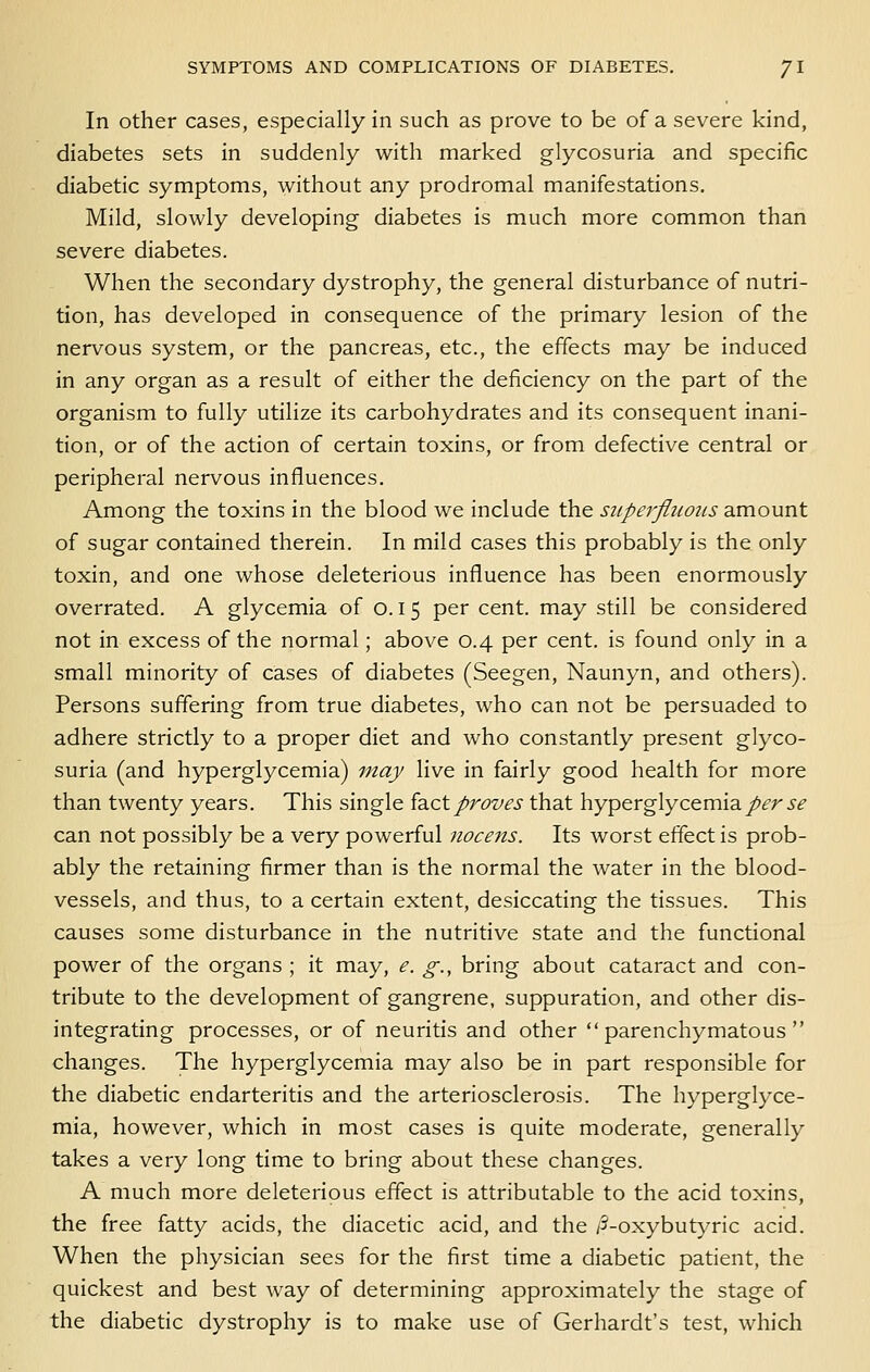 In other cases, especially in such as prove to be of a severe kind, diabetes sets in suddenly with marked glycosuria and specific diabetic symptoms, without any prodromal manifestations. Mild, slowly developing diabetes is much more common than severe diabetes. When the secondary dystrophy, the general disturbance of nutri- tion, has developed in consequence of the primary lesion of the nervous system, or the pancreas, etc., the effects may be induced in any organ as a result of either the deficiency on the part of the organism to fully utilize its carbohydrates and its consequent inani- tion, or of the action of certain toxins, or from defective central or peripheral nervous influences. Among the toxins in the blood we include the superfluous amount of sugar contained therein. In mild cases this probably is the only toxin, and one whose deleterious influence has been enormously overrated. A glycemia of 0.15 per cent, may still be considered not in excess of the normal; above 0.4 per cent, is found only in a small minority of cases of diabetes (Seegen, Naunyn, and others). Persons suffering from true diabetes, who can not be persuaded to adhere strictly to a proper diet and who constantly present glyco- suria (and hyperglycemia) may live in fairly good health for more than twenty years. This single id^cX.proves that hyperglycemia/^r 5^ can not possibly be a very powerful nocens. Its worst effect is prob- ably the retaining firmer than is the normal the water in the blood- vessels, and thus, to a certain extent, desiccating the tissues. This causes some disturbance in the nutritive state and the functional power of the organs ; it may, e. g., bring about cataract and con- tribute to the development of gangrene, suppuration, and other dis- integrating processes, or of neuritis and other parenchymatous changes. The hyperglycemia may also be in part responsible for the diabetic endarteritis and the arteriosclerosis. The hyperglyce- mia, however, which in most cases is quite moderate, generally takes a very long time to bring about these changes. A much more deleterious effect is attributable to the acid toxins, the free fatty acids, the diacetic acid, and the /5-oxybutyric acid. When the physician sees for the first time a diabetic patient, the quickest and best way of determining approximately the stage of the diabetic dystrophy is to make use of Gerhardt's test, which