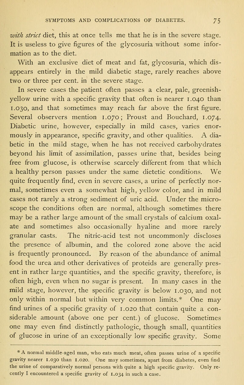 with Strict diet, this at once tells me that he is in the severe stage. It is useless to give figures of the glycosuria without some infor- mation as to the diet. With an exclusive diet of meat and fat, glycosuria, which dis- appears entirely in the mild diabetic stage, rarely reaches above two or three per cent, in the severe stage. In severe cases the patient often passes a clear, pale, greenish- yellow urine with a specific gravity that often is nearer 1.040 than 1.030, and that sometimes may reach far above the first figure. Several observers mention 1.070; Proust and Bouchard, 1.074. Diabetic urine, however, especially in mild cases, varies enor- mously in appearance, specific gravity, and other qualities. A dia- betic in the mild stage, when he has not received carbohydrates beyond his limit of assimilation, passes urine that, besides being free from glucose, is otherwise scarcely different from that which a healthy person passes under the same dietetic conditions. We quite frequently find, even in severe cases, a urine of perfectly nor- mal, sometimes even a somewhat high, yellow color, and in mild cases not rarely a strong sediment of uric acid. Under the micro- scope the conditions often are normal, although sometimes there may be a rather large amount of the small crystals of calcium oxal- ate and sometimes also occasionally hyaline and more rarely granular casts. The nitric-acid test not uncommonly discloses the presence of albumin, and the colored zone above the acid is frequently pronounced. By reason of the abundance of animal food the urea and other derivatives of proteids are generally pres- ent in rather large quantities, and the specific gravity, therefore, is often high, even when no sugar is present. In many cases in the mild stage, however, the specific gravity is below 1.030, and not only within normal but within very common limits.* One may find urines of a specific gravity of 1.020 that contain quite a con- siderable amount (above one per cent.) of glucose. Sometimes one may even find distinctly pathologic, though small, quantities of glucose in urine of an exceptionally low specific gravity. Some * A normal middle-aged man, who eats much meat, often passes urine of a specific gravity nearer 1.030 than 1.020. One may sometimes, apart from diabetes, even find the urine of comparatively normal persons with quite a high specific gravity. Only re- cently I encountered a specific gravity of 1.034 in such a case.
