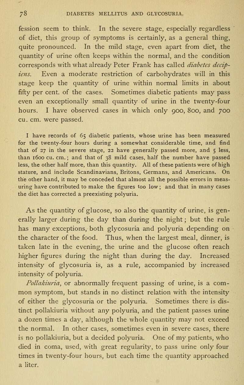 fession seem to think. In the severe stage, especially regardless of diet, this group of symptoms is certainly, as a general thing, quite pronounced. In the mild stage, even apart from diet, the quantity of urine often keeps within the normal, and the condition corresponds with what already Peter Frank has called diabetes decip- iens. Even a moderate restriction of carbohydrates \\'\\\ in this stage keep the quantity of urine within normal limits in about fifty per cent, of the cases. Sometimes diabetic patients may pass even an exceptionally small quantity of urine in the tw^enty-four hours. I have observed cases in which only 900, 800, and 700 cu. cm. were passed. I have records of 65 diabetic patients, whose urine has been measured for the twenty-four hours during a somewhat considerable time, and find that of 27 in the severe stage, 22 have generally passed more, and 5 less, than 1600 cu. cm.; and that of 38 mild cases, half the number have passed less, the other half more, than this quantity. All of these patients were of high stature, and include Scandinavians, Britons, Germans, and Americans. On the other hand, it may be conceded that almost all the possible errors in meas- uring have contributed to malce the figures too low; and that in many cases the diet has corrected a preexisting polyuria. As the quantity of glucose, so also the quantity of urine, is gen- erally larger during the day than during the night; but the rule has many exceptions, both glycosuria and polyuria depending on the character of the food. Thus, when the largest meal, dinner, is taken late in the evening, the urine and the glucose often reach higher figures during the night than during the day. Increased intensity of glycosuria is, as a rule, accompanied by increased intensity of polyuria. Pollakiuria, or abnormally frequent passing of urine, is a com- mon symptom, but stands in no distinct relation with the intensity of either the glycosuria or the polyuria. Sometimes there is dis- tinct pollakiuria without any polyuria, and the patient passes urine a dozen times a day, although the whole quantity may not exceed the normal. In other cases, sometimes even in severe cases, there is no pollakiuria, but a decided polyuria. One of my patients, who died in coma, used, with great regularity, to pass urine only four times in twenty-four hours, but each time the quantity approached a liter.