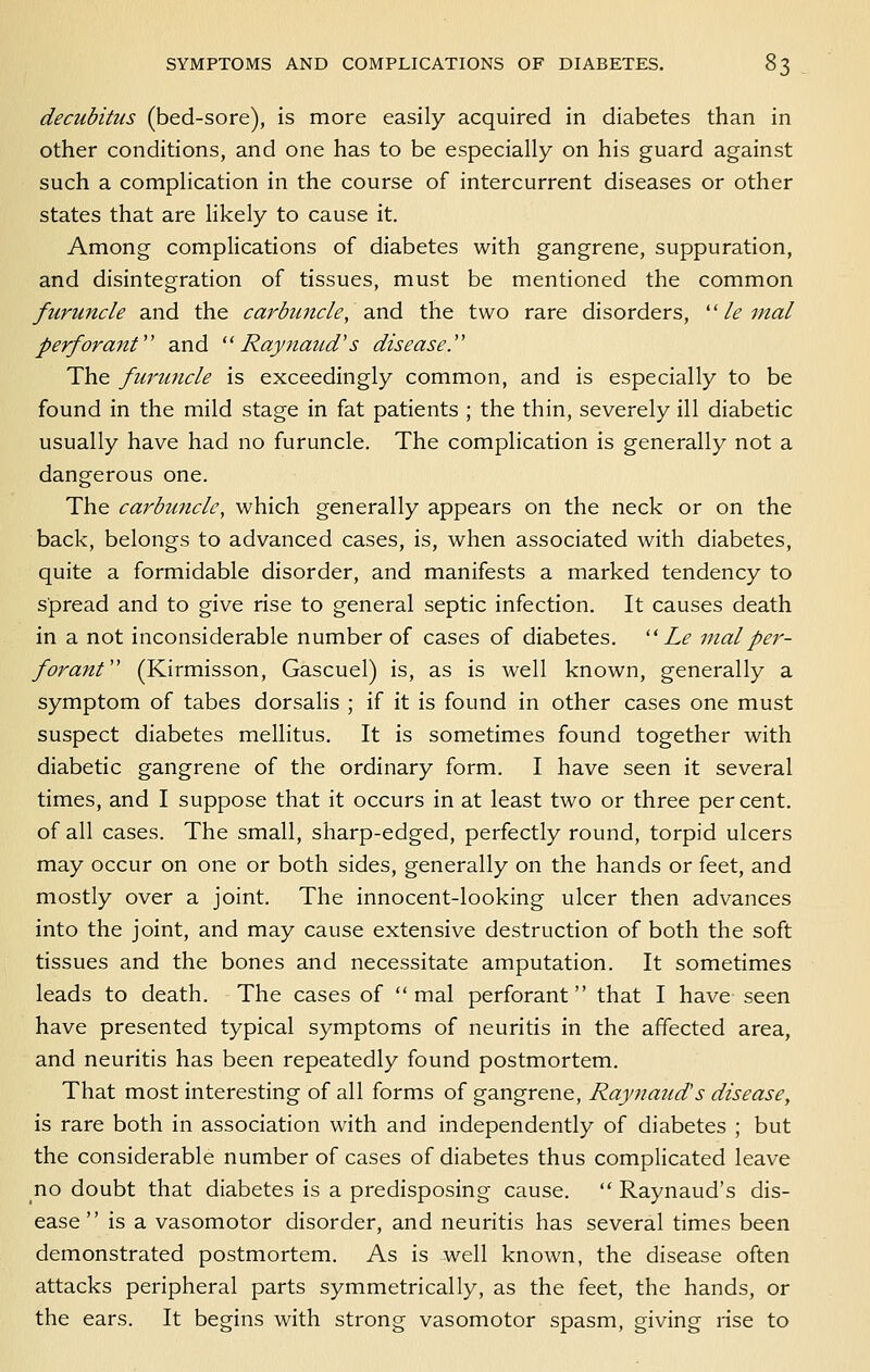 decubitus (bed-sore), is more easily acquired in diabetes than in other conditions, and one has to be especially on his guard against such a complication in the course of intercurrent diseases or other states that are likely to cause it. Among complications of diabetes with gangrene, suppuration, and disintegration of tissues, must be mentioned the common furuncle and the carbuncle, 3Md the two rare disorders, ''le mal perforant and Raynaud's disease.'' The furuncle is exceedingly common, and is especially to be found in the mild stage in fat patients ; the thin, severely ill diabetic usually have had no furuncle. The complication is generally not a dangerous one. The carbuncle, which generally appears on the neck or on the back, belongs to advanced cases, is, when associated with diabetes, quite a formidable disorder, and manifests a marked tendency to spread and to give rise to general septic infection. It causes death in a not inconsiderable number of cases of diabetes.  Le inalper- forant (Kirmisson, Gascuel) is, as is well known, generally a symptom of tabes dorsalis ; if it is found in other cases one must suspect diabetes mellitus. It is sometimes found together with diabetic gangrene of the ordinary form. I have seen it several times, and I suppose that it occurs in at least two or three percent, of all cases. The small, sharp-edged, perfectly round, torpid ulcers may occur on one or both sides, generally on the hands or feet, and mostly over a joint. The innocent-looking ulcer then advances into the joint, and may cause extensive destruction of both the soft tissues and the bones and necessitate amputation. It sometimes leads to death. The cases of  mal perforant that I have seen have presented typical symptoms of neuritis in the affected area, and neuritis has been repeatedly found postmortem. That most interesting of all forms of gangrene, Raynaud's disease, is rare both in association with and independently of diabetes ; but the considerable number of cases of diabetes thus complicated leave no doubt that diabetes is a predisposing cause.  Raynaud's dis- ease  is a vasomotor disorder, and neuritis has several times been demonstrated postmortem. As is well known, the disease often attacks peripheral parts symmetrically, as the feet, the hands, or the ears. It begins with strong vasomotor spasm, giving rise to