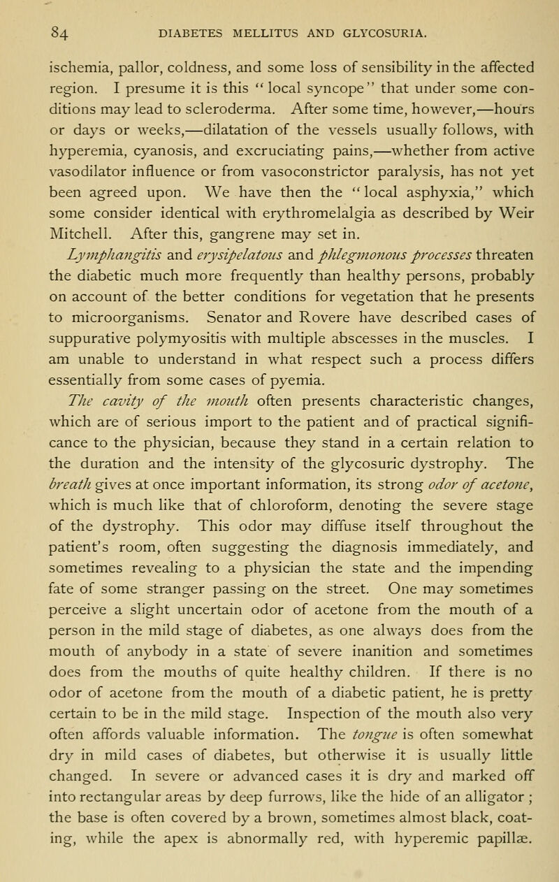 ischemia, pallor, coldness, and some loss of sensibility in the affected region. I presume it is this local syncope that under some con- ditions may lead to scleroderma. After some time, however,—hours or days or weeks,—dilatation of the vessels usually follows, with hyperemia, cyanosis, and excruciating pains,—whether from active vasodilator influence or from vasoconstrictor paralysis, has not yet been agreed upon. We have then the  local asphyxia, which some consider identical with erythromelalgia as described by Weir Mitchell. After this, gangrene may set in. Lymphangitis and erysipelatous and p]ilegnio7ious processes threaten the diabetic much more frequently than healthy persons, probably on account of the better conditions for vegetation that he presents to microorganisms. Senator and Rovere have described cases of suppurative polymyositis with multiple abscesses in the muscles. I am unable to understand in what respect such a process differs essentially from some cases of pyemia. Tlie cavity of the mouth often presents characteristic changes, which are of serious import to the patient and of practical signifi- cance to the physician, because they stand in a certain relation to the duration and the intensity of the glycosuric dystrophy. The breath gives at once important information, its strong odor of acetone, which is much like that of chloroform, denoting the severe stage of the dystrophy. This odor may diffuse itself throughout the patient's room, often suggesting the diagnosis immediately, and sometimes revealing to a physician the state and the impending fate of some stranger passing on the street. One may sometimes perceive a slight uncertain odor of acetone from the mouth of a person in the mild stage of diabetes, as one always does from the mouth of anybody in a state of severe inanition and sometimes does from the mouths of quite healthy children. If there is no odor of acetone from the mouth of a diabetic patient, he is pretty certain to be in the mild stage. Inspection of the mouth also very often affords valuable information. The tongiie is often somewhat dry in mild cases of diabetes, but otherwise it is usually little changed. In severe or advanced cases it is dry and marked off into rectangular areas by deep furrows, like the hide of an alligator ; the base is often covered by a brown, sometimes almost black, coat- ing, while the apex is abnormally red, with hyperemic papillae.