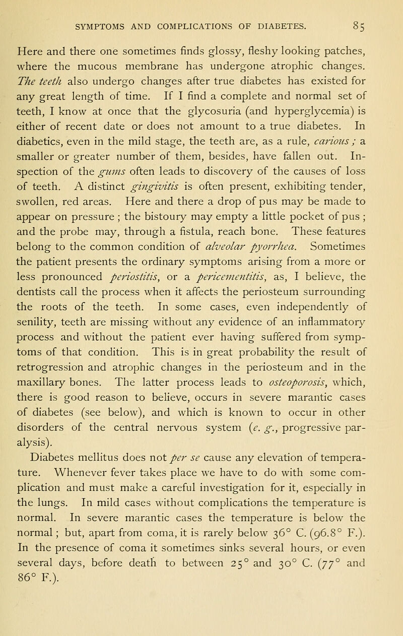 Here and there one sometimes finds glossy, fleshy looking patches, where the mucous membrane has undergone atrophic changes. The teeth also undergo changes after true diabetes has existed for any great length of time. If I find a complete and normal set of teeth, I know at once that the glycosuria (and hyperglycemia) is either of recent date or does not amount to a true diabetes. In diabetics, even in the mild stage, the teeth are, as a rule, cariotis ; a smaller or greater number of them, besides, have fallen out. In- spection of the gums often leads to discovery of the causes of loss of teeth. A distinct gingivitis is often present, exhibiting tender, swollen, red areas. Here and there a drop of pus may be made to appear on pressure ; the bistoury may empty a little pocket of pus ; and the probe may, through a fistula, reach bone. These features belong to the common condition of alveola}'- pyorrhea. Sometimes the patient presents the ordinary symptoms arising from a more or less pronounced periostitis, or a pericementitis, as, I believe, the dentists call the process when it affects the periosteum surrounding the roots of the teeth. In some cases, even independently of senility, teeth are missing without any evidence of an inflammatory process and without the patient ever having suffered from symp- toms of that condition. This is in great probability the result of retrogression and atrophic changes in the periosteum and in the maxillary bones. The latter process leads to osteoporosis, which, there is good reason to believe, occurs in severe marantic cases of diabetes (see below), and which is known to occur in other disorders of the central nervous system {c. g., progressive par- alysis). Diabetes mellitus does not per se cause any elevation of tempera- ture. Whenever fever takes place we have to do with some com- plication and must make a careful investigation for it, especially in the lungs. In mild cases without complications the temperature is normal. In severe marantic cases the temperature is below the normal; but, apart from coma, it is rarely below 36° C. (96.8° F.). In the presence of coma it sometimes sinks several hours, or even several days, before death to between 25° and 30° C. {j'j'^ and 86° R).