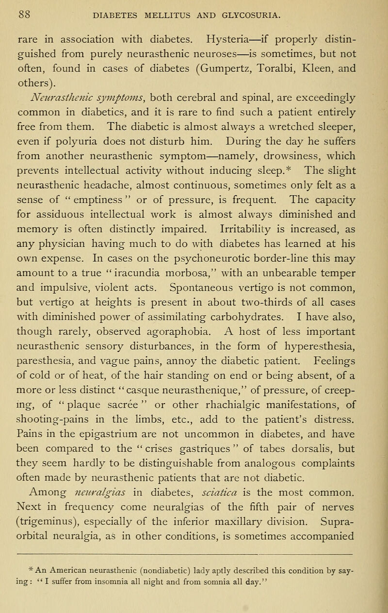 rare in association with diabetes. Hysteria—if properly distin- guished from purely neurasthenic neuroses—is sometimes, but not often, found in cases of diabetes (Gumpertz, Toralbi, Kleen, and others'). Neiirastlienic symptoms, both cerebral and spinal, are exceedingly common in diabetics, and it is rare to find such a patient entirely free from them. The diabetic is almost always a wretched sleeper, even if polyuria does not disturb him. During the day he suffers from another neurasthenic symptom—namely, drowsiness, which prevents intellectual activity without inducing sleep.* The slight neurasthenic headache, almost continuous, sometimes only felt as a sense of  emptiness  or of pressure, is frequent. The capacity for assiduous intellectual work is almost always diminished and memory is often distinctly impaired. Irritability is increased, as any physician having much to do with diabetes has learned at his own expense. In cases on the psychoneurotic border-Hne this may amount to a true  iracundia morbosa, with an unbearable temper and impulsive, violent acts. Spontaneous vertigo is not common, but vertigo at heights is present in about two-thirds of all cases with diminished power of assimilating carbohydrates. I have also, though rarely, observed agoraphobia. A host of less important neurasthenic sensory disturbances, in the form of hyperesthesia, paresthesia, and vague pains, annoy the diabetic patient. Feelings of cold or of heat, of the hair standing on end or being absent, of a more or less distinct casque neurasthenique, of pressure, of creep- mg, of  plaque sacree  or other rhachialgic manifestations, of shooting-pains in the limbs, etc., add to the patient's distress. Pains in the epigastrium are not uncommon in diabetes, and have been compared to the crises gastriques  of tabes dorsalis, but they seem hardly to be distinguishable from analogous complaints often made by neurasthenic patients that are not diabetic. Among neiivalgias in diabetes, sciatica is the most common. Next in frequency come neuralgias of the fifth pair of nerves (trigeminus), especially of the inferior maxillary division. Supra- orbital neuralgia, aS in other conditions, is sometimes accompanied * An American neurasthenic (nondiabetic) lady aptly described this condition by say- ing : I suffer from insomnia all night and from somnia all day.
