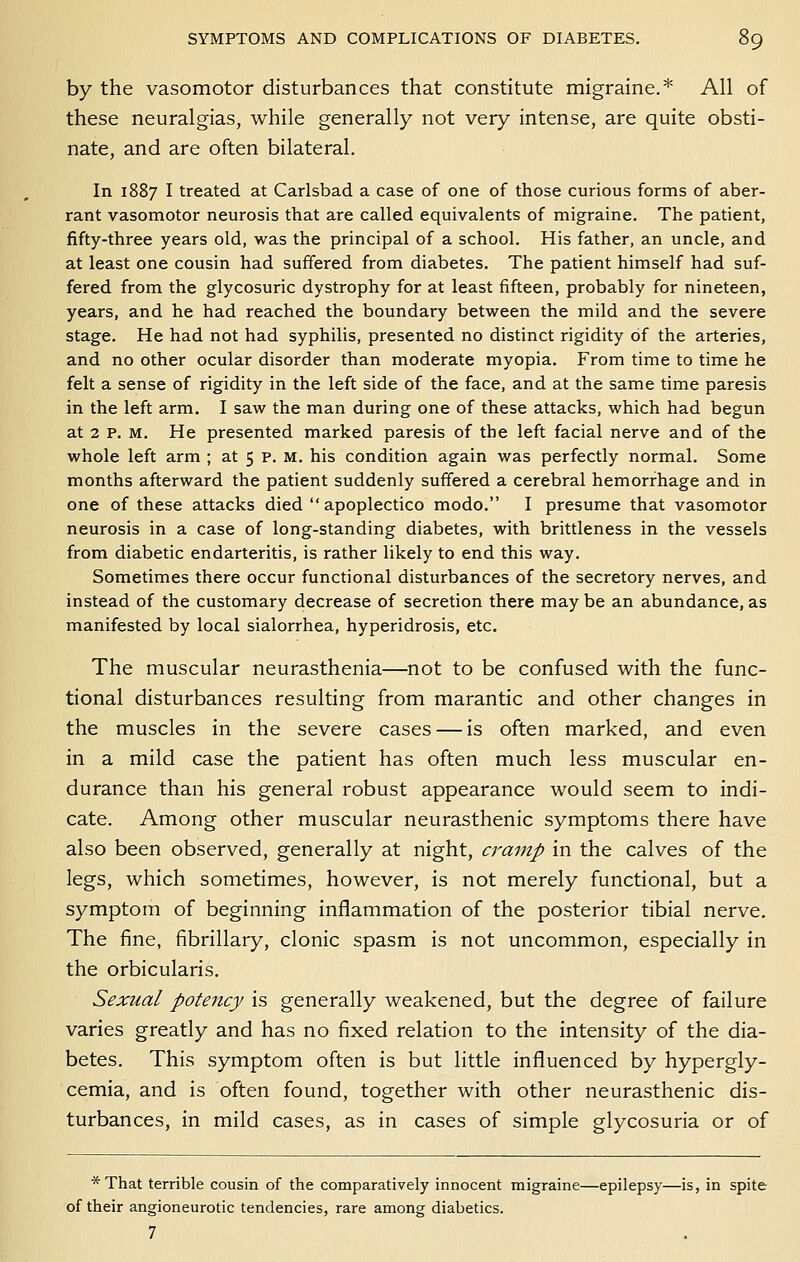 by the vasomotor disturbances that constitute migraine.* All of these neuralgias, while generally not very intense, are quite obsti- nate, and are often bilateral. In 1887 I treated at Carlsbad a case of one of those curious forms of aber- rant vasomotor neurosis that are called equivalents of migraine. The patient, fifty-three years old, was the principal of a school. His father, an uncle, and at least one cousin had suffered from diabetes. The patient himself had suf- fered from the glycosuric dystrophy for at least fifteen, probably for nineteen, years, and he had reached the boundary between the mild and the severe stage. He had not had syphilis, presented no distinct rigidity of the arteries, and no other ocular disorder than moderate myopia. From time to time he felt a sense of rigidity in the left side of the face, and at the same time paresis in the left arm. I saw the man during one of these attacks, which had begun at 2 p. M. He presented marked paresis of the left facial nerve and of the whole left arm ; at 5 p. M. his condition again was perfectly normal. Some months afterward the patient suddenly suffered a cerebral hemorrhage and in one of these attacks died  apoplectico modo. I presume that vasomotor neurosis in a case of long-standing diabetes, with brittleness in the vessels from diabetic endarteritis, is rather likely to end this way. Sometimes there occur functional disturbances of the secretory nerves, and instead of the customary decrease of secretion there may be an abundance, as manifested by local sialorrhea, hyperidrosis, etc. The muscular neurasthenia—not to be confused with the func- tional disturbances resulting from marantic and other changes in the muscles in the severe cases — is often marked, and even in a mild case the patient has often much less muscular en- durance than his general robust appearance would seem to indi- cate. Among other muscular neurasthenic symptoms there have also been observed, generally at night, cramp in the calves of the legs, which sometimes, however, is not merely functional, but a symptom of beginning inflammation of the posterior tibial nerve. The fine, fibrillary, clonic spasm is not uncommon, especially in the orbicularis. Sexual potency is generally weakened, but the degree of failure varies greatly and has no fixed relation to the intensity of the dia- betes. This symptom often is but little influenced by hypergly- cemia, and is often found, together with other neurasthenic dis- turbances, in mild cases, as in cases of simple glycosuria or of * That terrible cousin of the comparatively innocent migraine—epilepsy—is, in spite of their angioneurotic tendencies, rare among diabetics. 7