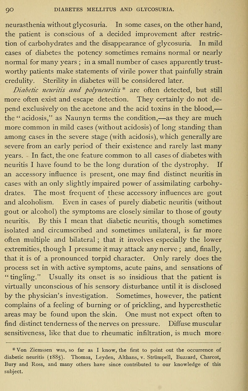 neurasthenia without glycosuria. In some cases, on the other hand, the patient is conscious of a decided improvement after restric- tion of carbohydrates and the disappearance of glycosuria. In mild cases of diabetes the potency sometimes remains normal or nearly normal for many years ; in a small number of cases apparently trust- worthy patients make statements of virile power that painfully strain credulity. Sterility in diabetes will be considered later. Diabetic neuritis ajtd poly7ieuritis * are often detected, but still more often exist and escape detection. They certainly do not de- pend exclusively on the acetone and the acid toxins in the blood,— the  acidosis, as Naunyn terms the condition,—as they are much more common in mild cases (without acidosis) of long standing than among cases in the severe stage (with acidosis), which generally are severe from an early period of their existence and rarely last many years. In fact, the one feature common to all cases of diabetes with neuritis I have found to be the long duration of the dystrophy. If an accessory influence is present, one may find distinct neuritis in cases with an only shghtly impaired power of assimilating carbohy- drates. The most frequent of these accessory influences are gout and alcoholism. Even in cases of purely diabetic neuritis (without gout or alcohol) the symptoms are closely similar to those of gouty neuritis. By this I mean that diabetic neuritis, though sometimes isolated and circumscribed and sometimes unilateral, is far more often multiple and bilateral; that it involves especially the lower extremities, though I presume it may attack any nerve ; and, finally, that it is of a pronounced torpid character. Only rarely does the process set in with active symptoms, acute pains, and sensations of  tingling. Usually its onset is so insidious that the patient is virtually unconscious of his sensory disturbance until it is disclosed by the physician's investigation. Sometimes, however, the patient complains of a feeling of burning or of prickling, and hyperesthetic areas may be found upon the skin. One must not expect often to find distinct tenderness of the nerves on pressure. Diffuse muscular sensitiveness, like that due to rheumatic infiltration, is much more * Von Ziemssen was, so far as I know, the first to point out tlie occurrence of diabetic neuritis (1885). Thomas, Leyden, Althans, v. Striimpell, Buzzard, Charcot, Bury and Ross, and many others have since contributed to our knowledge of this subject.