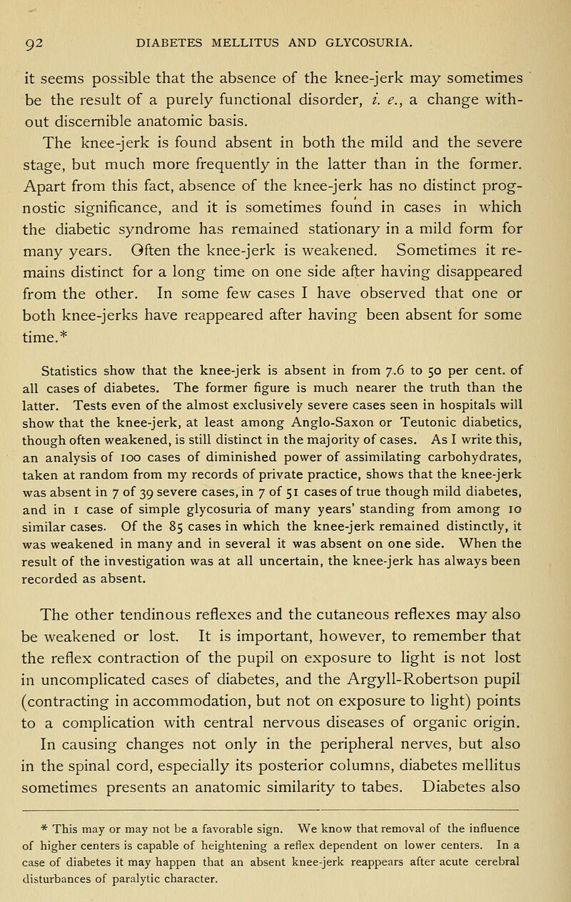 it seems possible that the absence of the knee-jerk may sometimes be the result of a purely functional disorder, i. e., a change with- out discernible anatomic basis. The knee-jerk is found absent in both the mild and the severe stage, but much more frequently in the latter than in the former. Apart from this fact, absence of the knee-jerk has no distinct prog- nostic significance, and it is sometimes found in cases in which the diabetic syndrome has remained stationary in a mild form for many years. Often the knee-jerk is weakened. Sometimes it re- mains distinct for a long time on one side after having disappeared from the other. In some few cases I have observed that one or both knee-jerks have reappeared after having been absent for some time.* Statistics show that the knee-jerk is absent in from j.G to 50 per cent, of all cases of diabetes. The former figure is much nearer the truth than the latter. Tests even of the almost exclusively severe cases seen in hospitals will show that the knee-jerk, at least among Anglo-Saxon or Teutonic diabetics, though often weakened, is still distinct in the majority of cases. As I write this, an analysis of 100 cases of diminished power of assimilating carbohydrates, taken at random from my records of private practice, shows that the knee-jerk was absent in 7 of 39 severe cases, in 7 of 51 cases of true though mild diabetes, and in i case of simple glycosuria of many years' standing from among 10 similar cases. Of the 85 cases in which the knee-jerk remained distinctly, it was weakened in many and in several it was absent on one side. When the result of the investigation was at all uncertain, the knee-jerk has always been recorded as absent. The Other tendinous reflexes and the cutaneous reflexes may also be weakened or lost. It is important, however, to remember that the reflex contraction of the pupil on exposure to light is not lost in uncomplicated cases of diabetes, and the Argyll-Robertson pupil (contracting in accommodation, but not on exposure to light) points to a complication with central nervous diseases of organic origin. In causing changes not only in the peripheral nerves, but also in the spinal cord, especially its posterior columns, diabetes mellitus sometimes presents an anatomic similarity to tabes. Diabetes also * This may or may not be a favorable sign. We know that removal of the influence of higher centers is capable of heightening a reflex dependent on lower centers. In a case of diabetes it may happen that an absent knee-jerk reappears after acute cerebral disturbances of paralytic character.