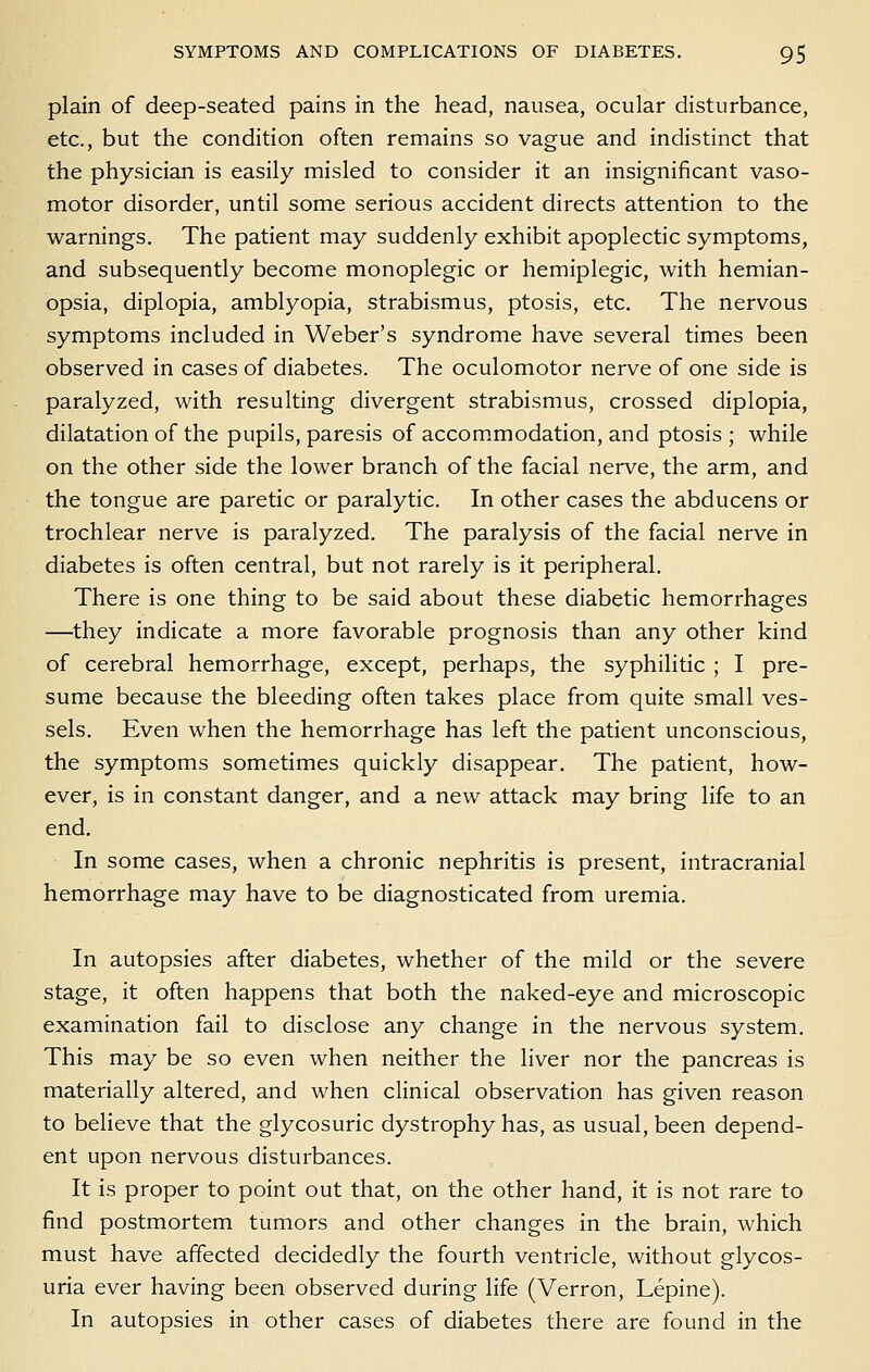 plain of deep-seated pains in the head, nausea, ocular disturbance, etc., but the condition often remains so vague and indistinct that the physician is easily misled to consider it an insignificant vaso- motor disorder, until some serious accident directs attention to the warnings. The patient may suddenly exhibit apoplectic symptoms, and subsequently become monoplegic or hemiplegic, with hemian- opsia, diplopia, amblyopia, strabismus, ptosis, etc. The nervous symptoms included in Weber's syndrome have several times been observed in cases of diabetes. The oculomotor nerve of one side is paralyzed, with resulting divergent strabismus, crossed diplopia, dilatation of the pupils, paresis of accom.modation, and ptosis ; while on the other side the lower branch of the facial nerve, the arm, and the tongue are paretic or paralytic. In other cases the abducens or trochlear nerve is paralyzed. The paralysis of the facial nerve in diabetes is often central, but not rarely is it peripheral. There is one thing to be said about these diabetic hemorrhages —they indicate a more favorable prognosis than any other kind of cerebral hemorrhage, except, perhaps, the syphilitic ; I pre- sume because the bleeding often takes place from quite small ves- sels. Even when the hemorrhage has left the patient unconscious, the symptoms sometimes quickly disappear. The patient, how- ever, is in constant danger, and a new attack may bring life to an end. In some cases, when a chronic nephritis is present, intracranial hemorrhage may have to be diagnosticated from uremia. In autopsies after diabetes, whether of the mild or the severe stage, it often happens that both the naked-eye and microscopic examination fail to disclose any change in the nervous system. This may be so even when neither the liver nor the pancreas is materially altered, and when clinical observation has given reason to beheve that the glycosuric dystrophy has, as usual, been depend- ent upon nervous disturbances. It is proper to point out that, on the other hand, it is not rare to find postmortem tumors and other changes in the brain, which must have affected decidedly the fourth ventricle, without glycos- uria ever having been observed during life (Verron, Lepine). In autopsies in other cases of diabetes there are found in the