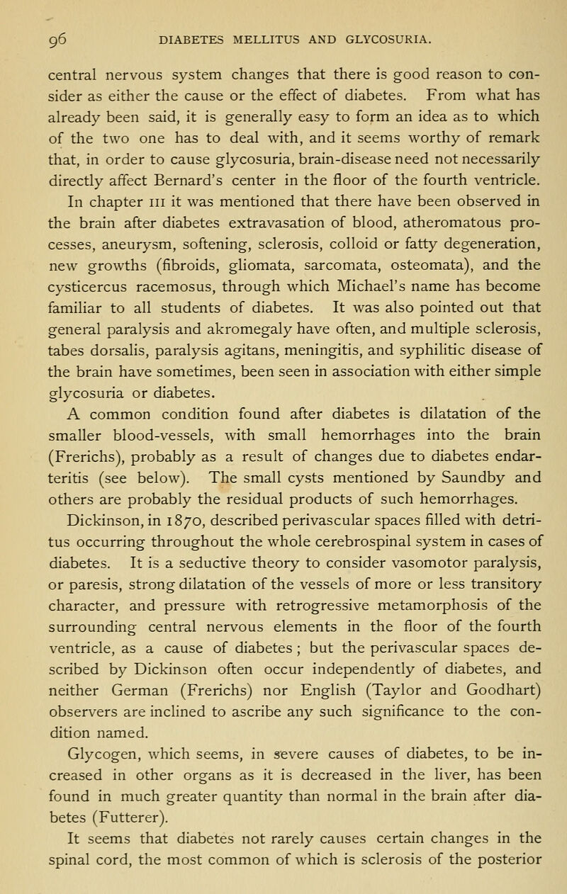central nervous system changes that there is good reason to con- sider as either the cause or the effect of diabetes. From what has already been said, it is generally easy to form an idea as to which of the two one has to deal with, and it seems worthy of remark that, in order to cause glycosuria, brain-disease need not necessarily directly affect Bernard's center in the floor of the fourth ventricle. In chapter iii it was mentioned that there have been observed in the brain after diabetes extravasation of blood, atheromatous pro- cesses, aneurysm, softening, sclerosis, colloid or fatty degeneration, new growths (fibroids, gliomata, sarcomata, osteomata), and the cysticercus racemosus, through which Michael's name has become familiar to all students of diabetes. It was also pointed out that general paralysis and akromegaly have often, and multiple sclerosis, tabes dorsalis, paralysis agitans, meningitis, and syphilitic disease of the brain have sometimes, been seen in association with either simple glycosuria or diabetes. A common condition found after diabetes is dilatation of the smaller blood-vessels, with small hemorrhages into the brain (Frerichs), probably as a result of changes due to diabetes endar- teritis (see below). The small cysts mentioned by Saundby and others are probably the residual products of such hemorrhages. Dickinson, in 1870, described perivascular spaces filled with detri- tus occurring throughout the whole cerebrospinal system in cases of diabetes. It is a seductive theory to consider vasomotor paralysis, or paresis, strong dilatation of the vessels of more or less transitory character, and pressure with retrogressive metamorphosis of the surrounding central nervous elements in the floor of the fourth ventricle, as a cause of diabetes ; but the perivascular spaces de- scribed by Dickinson often occur independently of diabetes, and neither German (Frerichs) nor English (Taylor and Goodhart) observers are inclined to ascribe any such significance to the con- dition named. Glycogen, which seems, in severe causes of diabetes, to be in- creased in other organs as it is decreased in the liver, has been found in much greater quantity than normal in the brain after dia- betes (Futterer). It seems that diabetes not rarely causes certain changes in the spinal cord, the most common of which is sclerosis of the posterior