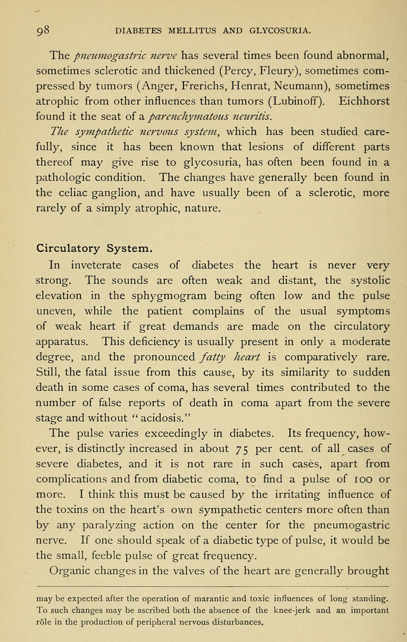 The pneumogastric 7ierve has several times been found abnormal, sometimes sclerotic and thickened (Percy, Fleury), sometimes com- pressed by tumors (Anger, Frerichs, Henrat, Neumann), sometimes atrophic from other influences than tumors (Lubinoff). Eichhorst found it the seat of a parenchymatous neuritis. The sympathetic nervous system, which has been studied care- fully, since it has been known that lesions of different parts thereof may give rise to glycosuria, has often been found in a pathologic condition. The changes have generally been found in the celiac ganglion, and have usually been of a sclerotic, more rarely of a simply atrophic, nature. Circulatory System. In inveterate cases of diabetes the heart is never very strong. The sounds are often weak and distant, the systolic elevation in the sphygmogram being often low and the pulse uneven, while the patient complains of the usual symptoms of weak heart if great demands are made on the circulatory apparatus. This deficiency is usually present in only a moderate degree, and the pronounced fatty heart is comparatively rare. Still, the fatal issue from this cause, by its similarity to sudden death in some cases of coma, has several times contributed to the number of false reports of death in coma apart from the severe stage and without  acidosis. The pulse varies exceedingly in diabetes. Its frequency, how- ever, is distinctly increased in about 75 per cent, of all cases of severe diabetes, and it is not rare in such cases, apart from complications and from diabetic coma, to find a pulse of 100 or more. I think this must be caused by the irritating influence of the toxins on the heart's own sympathetic centers more often than by any paralyzing action on the center for the pneumogastric nerve. If one should speak of a diabetic type of pulse, it would be the small, feeble pulse of great frequency. Organic changes in the valves of the heart are generally brought may be expected after the operation of marantic and toxic influences of long standing. To such changes may be ascribed both the absence of the knee-jerk and an important role in the production of peripheral nervous disturbances.