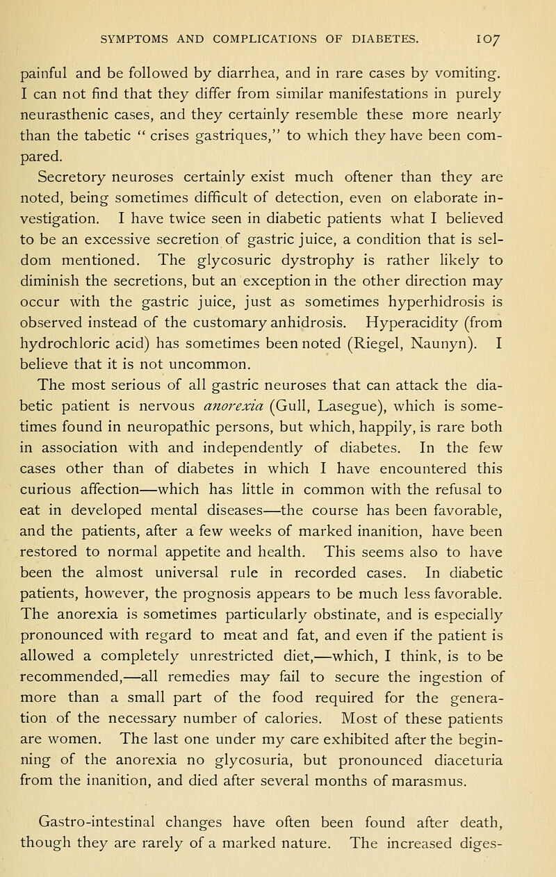 painful and be followed by diarrhea, and in rare cases by vomiting. I can not find that they differ from similar manifestations in purely neurasthenic cases, and they certainly resemble these more nearly than the tabetic  crises gastriques, to which they have been com- pared. Secretory neuroses certainly exist much oftener than they are noted, being sometimes difficult of detection, even on elaborate in- vestigation. I have twice seen in diabetic patients what I believed to be an excessive secretion of gastric juice, a condition that is sel- dom mentioned. The glycosuric dystrophy is rather hkely to diminish the secretions, but an exception in the other direction may occur with the gastric juice, just as sometimes hyperhidrosis is observed instead of the customary anhidrosis. Hyperacidity (from hydrochloric acid) has sometimes been noted (Riegel, Naunyn). I believe that it is not uncommon. The most serious of all gastric neuroses that can attack the dia- betic patient is nervous anorexia (Gull, Lasegue), which is some- times found in neuropathic persons, but which, happily, is rare both in association with and independently of diabetes. In the few cases other than of diabetes in which I have encountered this curious affection—which has Kttle in common with the refusal to eat in developed mental diseases—the course has been favorable, and the patients, after a few weeks of marked inanition, have been restored to normal appetite and health. This seems also to have been the almost universal rule in recorded cases. In diabetic patients, however, the prognosis appears to be much less favorable. The anorexia is sometimes particularly obstinate, and is especially pronounced with regard to meat and fat, and even if the patient is allowed a completely unrestricted diet,—which, I think, is to be recommended,—all remedies may fail to secure the ingestion of more than a small part of the food required for the genera- tion of the necessary number of calories. Most of these patients are women. The last one under my care exhibited after the begin- ning of the anorexia no glycosuria, but pronounced diaceturia from the inanition, and died after several months of marasmus. Gastro-intestinal changes have often been found after death, though they are rarely of a marked nature. The increased diges-