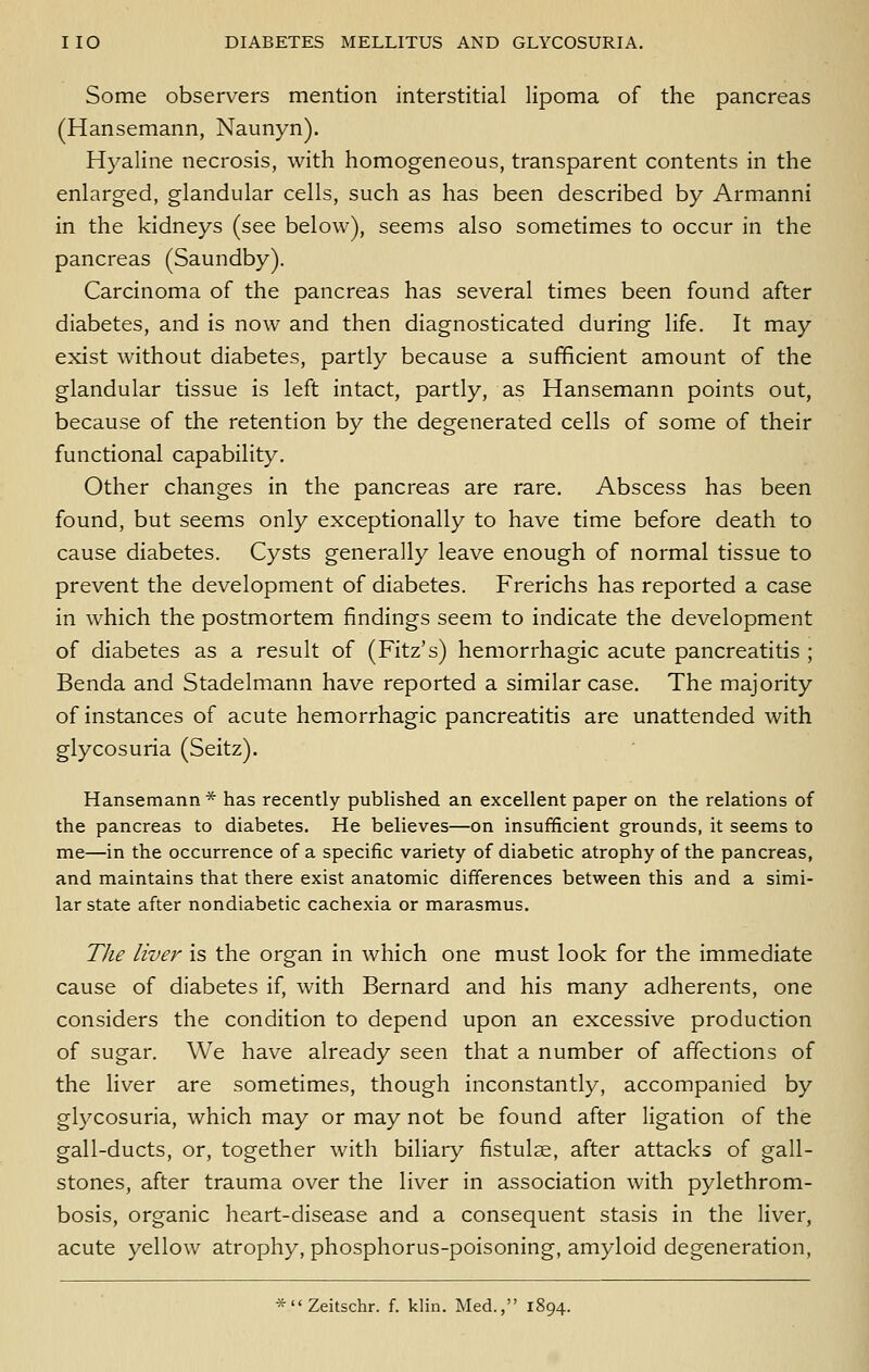 Some observers mention interstitial lipoma of the pancreas (Hansemann, Naunyn). Hyaline necrosis, with homogeneous, transparent contents in the enlarged, glandular cells, such as has been described by Armanni in the kidneys (see below), seems also sometimes to occur in the pancreas (Saundby). Carcinoma of the pancreas has several times been found after diabetes, and is now and then diagnosticated during life. It may exist without diabetes, partly because a sufficient amount of the glandular tissue is left intact, partly, as Hansemann points out, because of the retention by the degenerated cells of some of their functional capability. Other changes in the pancreas are rare. Abscess has been found, but seems only exceptionally to have time before death to cause diabetes. Cysts generally leave enough of normal tissue to prevent the development of diabetes. Frerichs has reported a case in which the postmortem findings seem to indicate the development of diabetes as a result of (Fitz's) hemorrhagic acute pancreatitis ; Benda and Stadelmann have reported a similar case. The majority of instances of acute hemorrhagic pancreatitis are unattended with glycosuria (Seitz). Hansemann * has recently published an excellent paper on the relations of the pancreas to diabetes. He believes—on insufficient grounds, it seems to me—in the occurrence of a specific variety of diabetic atrophy of the pancreas, and maintains that there exist anatomic difTerences between this and a simi- lar state after nondiabetic cachexia or marasmus. The liver is the organ in which one must look for the immediate cause of diabetes if, with Bernard and his many adherents, one considers the condition to depend upon an excessive production of sugar. We have already seen that a number of affections of the liver are sometimes, though inconstantly, accompanied by glycosuria, which may or may not be found after ligation of the gall-ducts, or, together with biliary fistulse, after attacks of gall- stones, after trauma over the liver in association with pylethrom- bosis, organic heart-disease and a consequent stasis in the liver, acute yellow atrophy, phosphorus-poisoning, amyloid degeneration, *Zeitschr. f. klin. Med., 1894.