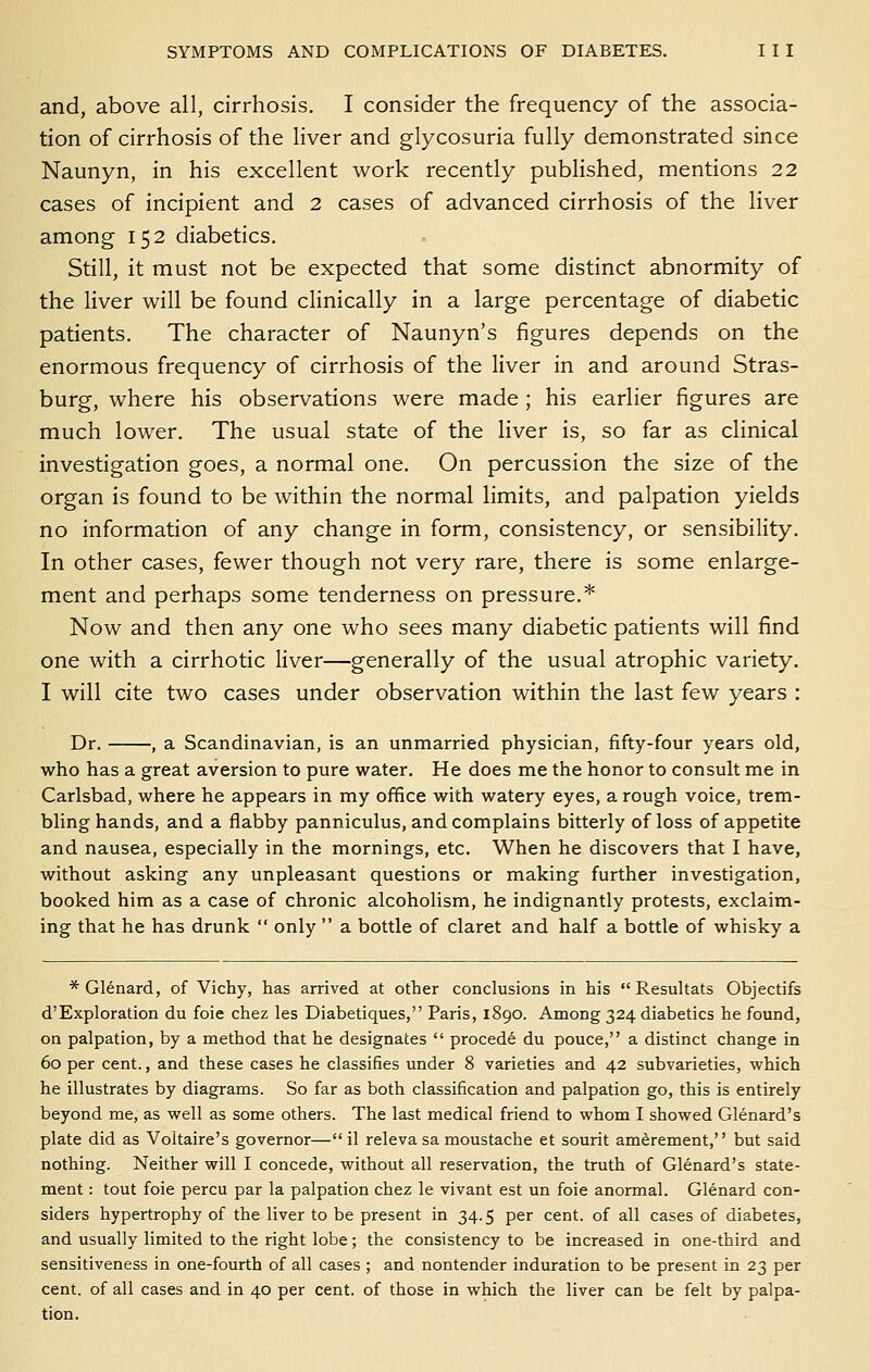 and, above all, cirrhosis. I consider the frequency of the associa- tion of cirrhosis of the liver and glycosuria fully demonstrated since Naunyn, in his excellent work recently published, mentions 22 cases of incipient and 2 cases of advanced cirrhosis of the liver among 152 diabetics. Still, it must not be expected that some distinct abnormity of the liver will be found clinically in a large percentage of diabetic patients. The character of Naunyn's figures depends on the enormous frequency of cirrhosis of the liver in and around Stras- burg, where his observations were made ; his earlier figures are much lower. The usual state of the liver is, so far as clinical investigation goes, a normal one. On percussion the size of the organ is found to be within the normal limits, and palpation yields no information of any change in form, consistency, or sensibility. In other cases, fewer though not very rare, there is some enlarge- ment and perhaps some tenderness on pressure.* Now and then any one who sees many diabetic patients will find one with a cirrhotic liver—generally of the usual atrophic variety. I will cite two cases under observation within the last few years : Dr. , a Scandinavian, is an unmarried physician, fifty-four years old, who has a great aversion to pure water. He does me the honor to consult me in Carlsbad, where he appears in my office with watery eyes, a rough voice, trem- bling hands, and a flabby panniculus, and complains bitterly of loss of appetite and nausea, especially in the mornings, etc. When he discovers that I have, without asking any unpleasant questions or making further investigation, booked him as a case of chronic alcoholism, he indignantly protests, exclaim- ing that he has drunk  only  a bottle of claret and half a bottle of whisky a *Glenard, of Vichy, has arrived at other conclusions in his  Resultats Objectifs d'Exploration du foie chez les Diabetiques, Paris, 1890. Among 324 diabetics he found, on palpation, by a method that he designates  precede du pouce, a distinct change in 60 per cent., and these cases he classifies under 8 varieties and 42 subvarieties, which he illustrates by diagrams. So far as both classification and palpation go, this is entirely beyond me, as well as some others. The last medical friend to whom I showed Glenard's plate did as Voltaire's governor— il releva sa moustache et sourit am^rement, but said nothing. Neither will I concede, without all reservation, the truth of Glenard's state- ment : tout foie percu par la palpation chez le vivant est un foie anormal. Glenard con- siders hypertrophy of the liver to be present in 34.5 per cent, of all cases of diabetes, and usually limited to the right lobe; the consistency to be increased in one-third and sensitiveness in one-fourth of all cases ; and nontender induration to be present in 23 per cent, of all cases and in 40 per cent, of those in which the liver can be felt by palpa- tion.