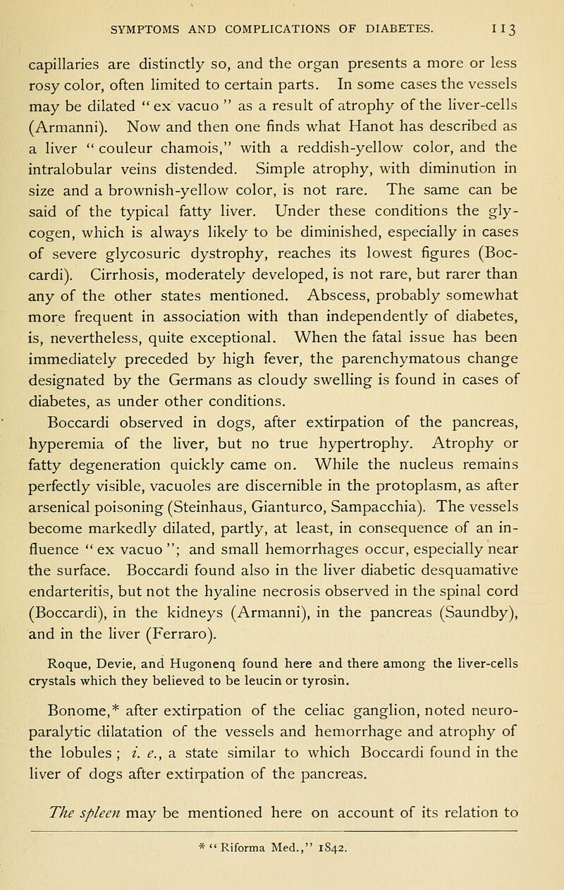 capillaries are distinctly so, and the organ presents a more or less rosy color, often limited to certain parts. In some cases the vessels may be dilated  ex vacuo  as a result of atrophy of the Hver-cells (Armanni). Now and then one finds what Hanot has described as a liver  couleur chamois, with a reddish-yellow color, and the intralobular veins distended. Simple atrophy, with diminution in size and a brownish-yellow color, is not rare. The same can be said of the typical fatty liver. Under these conditions the gly- cogen, which is always likely to be diminished, especially in cases of severe glycosuric dystrophy, reaches its lowest figures (Boc- cardi). Cirrhosis, moderately developed, is not rare, but rarer than any of the other states mentioned. Abscess, probably somewhat more frequent in association with than independently of diabetes, is, nevertheless, quite exceptional. When the fatal issue has been immediately preceded by high fever, the parenchymatous change designated by the Germans as cloudy swelling is found in cases of diabetes, as under other conditions. Boccardi observed in dogs, after extirpation of the pancreas, hyperemia of the liver, but no true hypertrophy. Atrophy or fatty degeneration quickly came on. While the nucleus remains perfectly visible, vacuoles are discernible in the protoplasm, as after arsenical poisoning (Steinhaus, Gianturco, Sampacchia). The vessels become markedly dilated, partly, at least, in consequence of an in- fluence  ex vacuo ; and small hemorrhages occur, especially near the surface. Boccardi found also in the liver diabetic desquamative endarteritis, but not the hyaline necrosis observed in the spinal cord (Boccardi), in the kidneys (Armanni), in the pancreas (Saundby), and in the liver (Ferraro). Roque, Devie, and Hugonenq found here and there among the liver-cells crystals which they believed to be leucin or tyrosin. Bonome,* after extirpation of the celiac ganglion, noted neuro- paralytic dilatation of the vessels and hemorrhage and atrophy of the lobules ; i. e., a state similar to which Boccardi found in the liver of dogs after extirpation of the pancreas. The spleen may be mentioned here on account of its relation to *  Riforma Med., 1842.